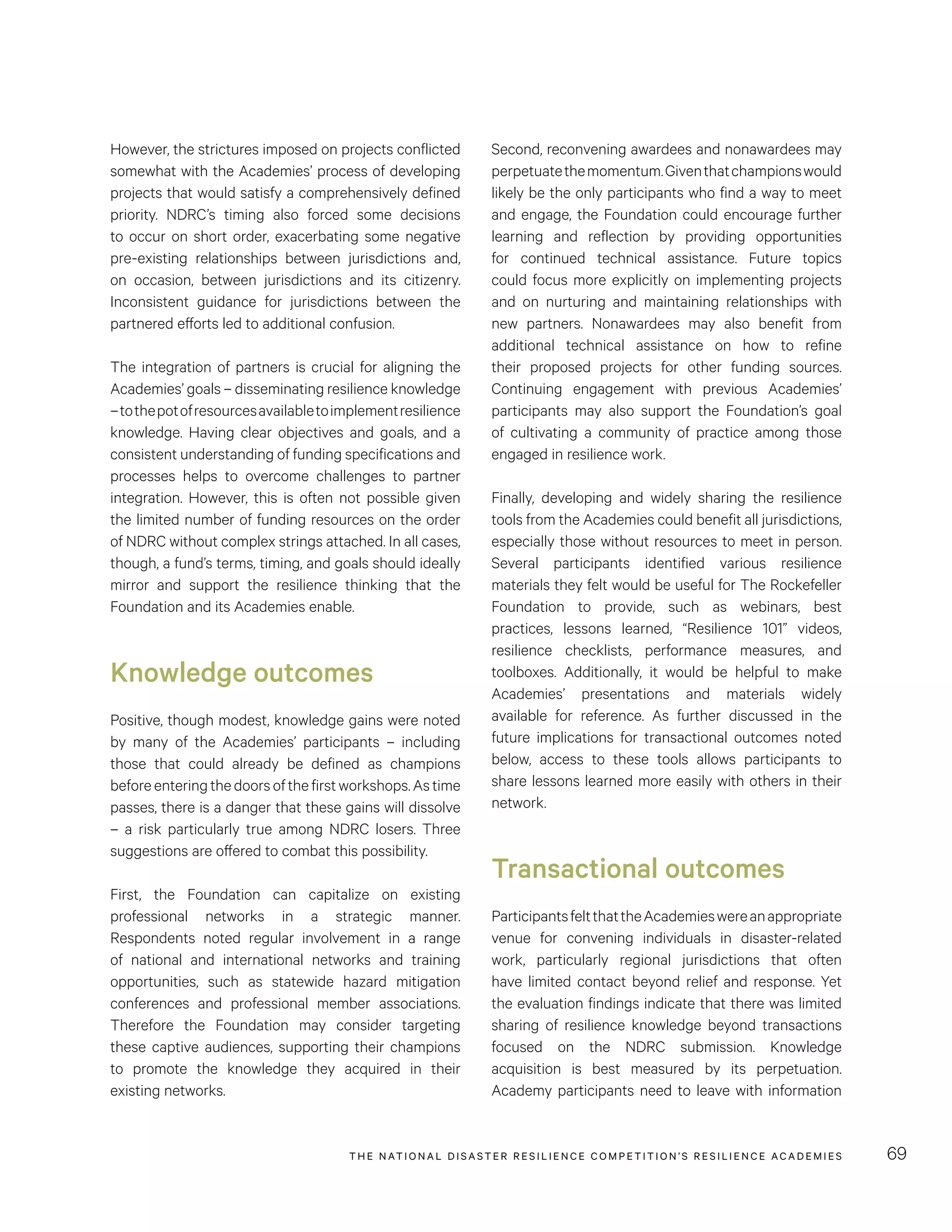 THE NATIONAL DISASTER RESILIENCE COMPETITION’S RESILIENCE ACADEMIES 69
Second, reconvening awardees and nonawardees may
perpetuatethemomentum.Giventhatchampionswould
likely be the only participants who find a way to meet
and engage, the Foundation could encourage further
learning and reflection by providing opportunities
for continued technical assistance. Future topics
could focus more explicitly on implementing projects
and on nurturing and maintaining relationships with
new partners. Nonawardees may also benefit from
additional technical assistance on how to refine
their proposed projects for other funding sources.
Continuing engagement with previous Academies’
participants may also support the Foundation’s goal
of cultivating a community of practice among those
engaged in resilience work.
Finally, developing and widely sharing the resilience
tools from the Academies could benefit all jurisdictions,
especially those without resources to meet in person.
Several participants identified various resilience
materials they felt would be useful for The Rockefeller
Foundation to provide, such as webinars, best
practices, lessons learned, “Resilience 101” videos,
resilience checklists, performance measures, and
toolboxes. Additionally, it would be helpful to make
Academies’ presentations and materials widely
available for reference. As further discussed in the
future implications for transactional outcomes noted
below,  access to these tools allows participants to
share lessons learned more easily with others in their
network.
Transactional outcomes
ParticipantsfeltthattheAcademieswereanappropriate
venue for convening individuals in disaster-related
work, particularly regional jurisdictions that often
have limited contact beyond relief and response. Yet
the evaluation findings indicate that there was limited
sharing of resilience knowledge beyond transactions
focused on the NDRC submission. Knowledge
acquisition is best measured by its perpetuation.
Academy participants need to leave with information
However, the strictures imposed on projects conflicted
somewhat with the Academies’ process of developing
projects that would satisfy a comprehensively defined
priority. NDRC’s timing also forced some decisions
to occur on short order, exacerbating some negative
pre-existing relationships between jurisdictions and,
on occasion, between jurisdictions and its citizenry.
Inconsistent guidance for jurisdictions between the
partnered efforts led to additional confusion.
The integration of partners is crucial for aligning the
Academies’ goals – disseminating resilience knowledge
–tothepotofresourcesavailabletoimplementresilience
knowledge. Having clear objectives and goals, and a
consistent understanding of funding specifications and
processes helps to overcome challenges to partner
integration. However, this is often not possible given
the limited number of funding resources on the order
of NDRC without complex strings attached. In all cases,
though, a fund’s terms, timing, and goals should ideally
mirror and support the resilience thinking that the
Foundation and its Academies enable.
Knowledge outcomes
Positive, though modest, knowledge gains were noted
by many of the Academies’ participants – including
those that could already be defined as champions
beforeenteringthedoorsofthefirstworkshops.Astime
passes, there is a danger that these gains will dissolve
– a risk particularly true among NDRC losers. Three
suggestions are offered to combat this possibility.
First, the Foundation can capitalize on existing
professional networks in a strategic manner.
Respondents noted regular involvement in a range
of national and international networks and training
opportunities, such as statewide hazard mitigation
conferences and professional member associations.
Therefore the Foundation may consider targeting
these captive audiences, supporting their champions
to promote the knowledge they acquired in their
existing networks.
 