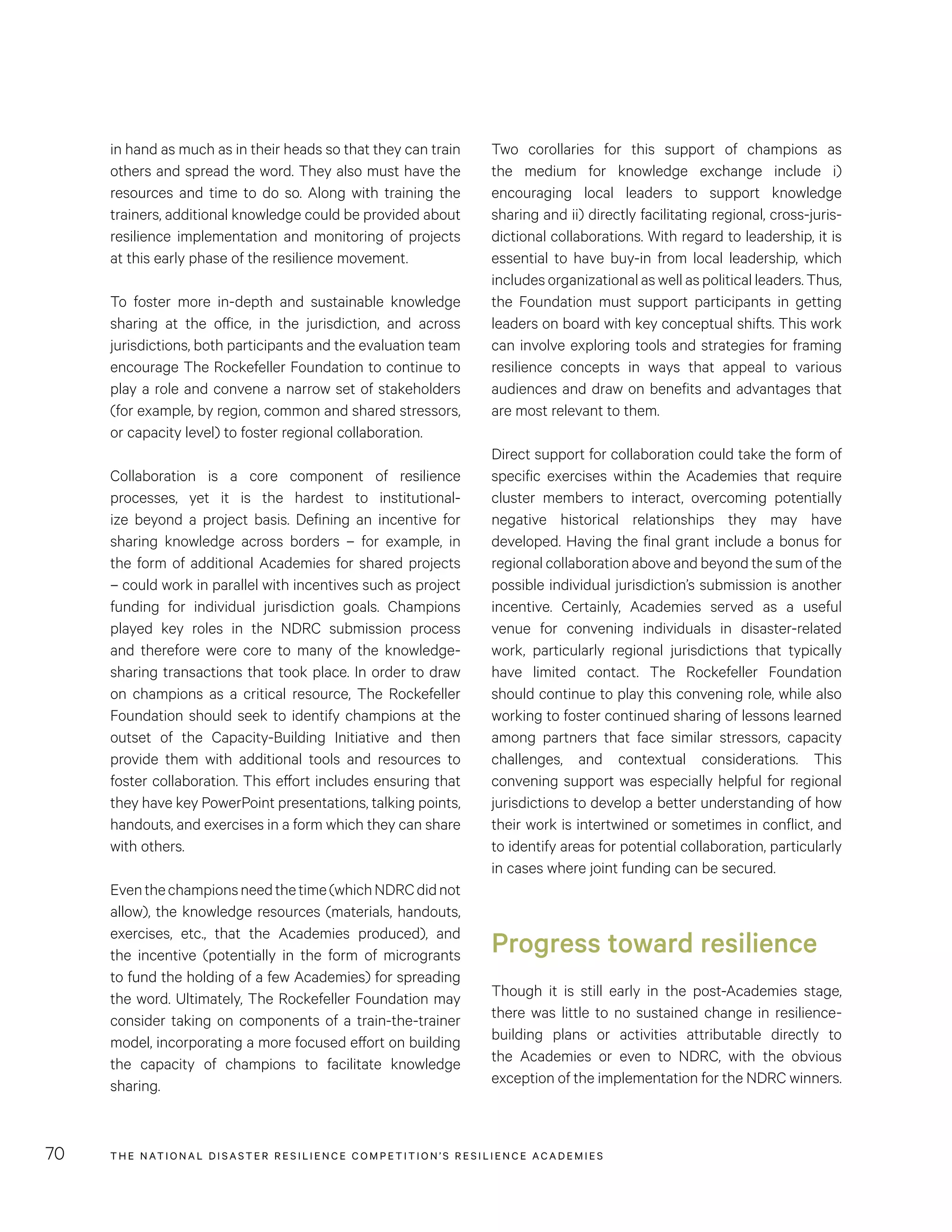 THE NATIONAL DISASTER RESILIENCE COMPETITION’S RESILIENCE ACADEMIES70
Two corollaries for this support of champions as
the medium for knowledge exchange include i)
encouraging local leaders to support knowledge
sharing and ii) directly facilitating regional, cross-juris-
dictional collaborations. With regard to leadership, it is
essential to have buy-in from local leadership, which
includes organizational as well as political leaders. Thus,
the Foundation must support participants in getting
leaders on board with key conceptual shifts. This work
can involve exploring tools and strategies for framing
resilience concepts in ways that appeal to various
audiences and draw on benefits and advantages that
are most relevant to them.
Direct support for collaboration could take the form of
specific exercises within the Academies that require
cluster members to interact, overcoming potentially
negative historical relationships they may have
developed. Having the final grant include a bonus for
regional collaboration above and beyond the sum of the
possible individual jurisdiction’s submission is another
incentive. Certainly, Academies served as a useful
venue for convening individuals in disaster-related
work, particularly regional jurisdictions that typically
have limited contact. The Rockefeller Foundation
should continue to play this convening role, while also
working to foster continued sharing of lessons learned
among partners that face similar stressors, capacity
challenges, and contextual considerations. This
convening support was especially helpful for regional
jurisdictions to develop a better understanding of how
their work is intertwined or sometimes in conflict, and
to identify areas for potential collaboration, particularly
in cases where joint funding can be secured.
Progress toward resilience
Though it is still early in the post-Academies stage,
there was little to no sustained change in resilience-
building plans or activities attributable directly to
the Academies or even to NDRC, with the obvious
exception of the implementation for the NDRC winners.
in hand as much as in their heads so that they can train
others and spread the word. They also must have the
resources and time to do so. Along with training the
trainers, additional knowledge could be provided about
resilience implementation and monitoring of projects
at this early phase of the resilience movement.
To foster more in-depth and sustainable knowledge
sharing at the office, in the jurisdiction, and across
jurisdictions, both participants and the evaluation team
encourage The Rockefeller Foundation to continue to
play a role and convene a narrow set of stakeholders
(for example, by region, common and shared stressors,
or capacity level) to foster regional collaboration.
Collaboration is a core component of resilience
processes, yet it is the hardest to institutional-
ize beyond a project basis. Defining an incentive for
sharing knowledge across borders – for example, in
the form of additional Academies for shared projects
– could work in parallel with incentives such as project
funding for individual jurisdiction goals. Champions
played key roles in the NDRC submission process
and therefore were core to many of the knowledge-
sharing transactions that took place. In order to draw
on champions as a critical resource, The Rockefeller
Foundation should seek to identify champions at the
outset of the Capacity-Building Initiative and then
provide them with additional tools and resources to
foster collaboration. This effort includes ensuring that
they have key PowerPoint presentations, talking points,
handouts, and exercises in a form which they can share
with others.
Eventhechampionsneedthetime(whichNDRCdidnot
allow), the knowledge resources (materials, handouts,
exercises, etc., that the Academies produced), and
the incentive (potentially in the form of microgrants
to fund the holding of a few Academies) for spreading
the word. Ultimately, The Rockefeller Foundation may
consider taking on components of a train-the-trainer
model, incorporating a more focused effort on building
the capacity of champions to facilitate knowledge
sharing.
 