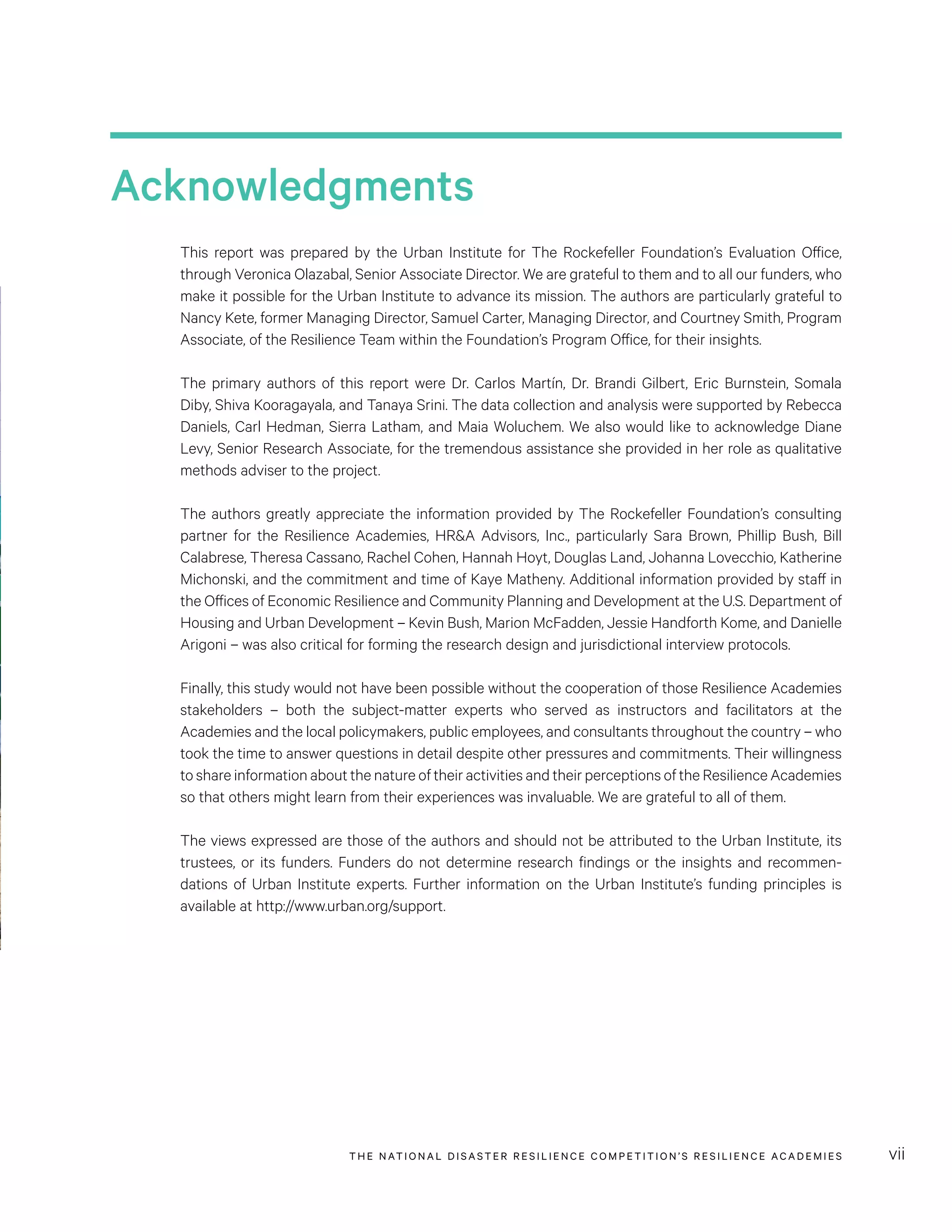 THE NATIONAL DISASTER RESILIENCE COMPETITION’S RESILIENCE ACADEMIES vii
Acknowledgments
This report was prepared by the Urban Institute for The Rockefeller Foundation’s Evaluation Office,
through Veronica Olazabal, Senior Associate Director. We are grateful to them and to all our funders, who
make it possible for the Urban Institute to advance its mission. The authors are particularly grateful to
Nancy Kete, former Managing Director, Samuel Carter, Managing Director, and Courtney Smith, Program
Associate, of the Resilience Team within the Foundation’s Program Office, for their insights.
The primary authors of this report were Dr. Carlos Martín, Dr. Brandi Gilbert, Eric Burnstein, Somala
Diby, Shiva Kooragayala, and Tanaya Srini. The data collection and analysis were supported by Rebecca
Daniels, Carl Hedman, Sierra Latham, and Maia Woluchem. We also would like to acknowledge Diane
Levy, Senior Research Associate, for the tremendous assistance she provided in her role as qualitative
methods adviser to the project.
The authors greatly appreciate the information provided by The Rockefeller Foundation’s consulting
partner for the Resilience Academies, HR&A Advisors, Inc., particularly Sara Brown, Phillip Bush, Bill
Calabrese, Theresa Cassano, Rachel Cohen, Hannah Hoyt, Douglas Land, Johanna Lovecchio, Katherine
Michonski, and the commitment and time of Kaye Matheny. Additional information provided by staff in
the Offices of Economic Resilience and Community Planning and Development at the U.S. Department of
Housing and Urban Development – Kevin Bush, Marion McFadden, Jessie Handforth Kome, and Danielle
Arigoni – was also critical for forming the research design and jurisdictional interview protocols.
Finally, this study would not have been possible without the cooperation of those Resilience Academies
stakeholders – both the subject-matter experts who served as instructors and facilitators at the
Academies and the local policymakers, public employees, and consultants throughout the country – who
took the time to answer questions in detail despite other pressures and commitments. Their willingness
to share information about the nature of their activities and their perceptions of the Resilience Academies
so that others might learn from their experiences was invaluable. We are grateful to all of them.
The views expressed are those of the authors and should not be attributed to the Urban Institute, its
trustees, or its funders. Funders do not determine research findings or the insights and recommen-
dations of Urban Institute experts. Further information on the Urban Institute’s funding principles is
available at http://www.urban.org/support.
 
