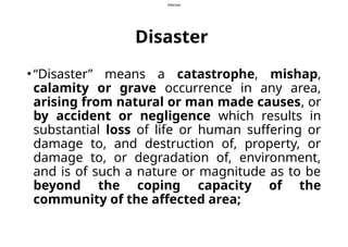 Internal
Disaster
• “Disaster” means a catastrophe, mishap,
calamity or grave occurrence in any area,
arising from natural or man made causes, or
by accident or negligence which results in
substantial loss of life or human suffering or
damage to, and destruction of, property, or
damage to, or degradation of, environment,
and is of such a nature or magnitude as to be
beyond the coping capacity of the
community of the affected area;
 