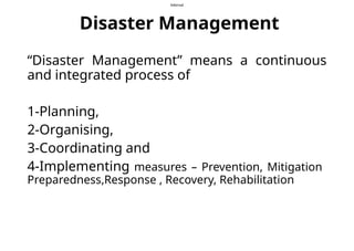 Internal
Disaster Management
“Disaster Management” means a continuous
and integrated process of
1-Planning,
2-Organising,
3-Coordinating and
4-Implementing measures – Prevention, Mitigation
Preparedness,Response , Recovery, Rehabilitation
 