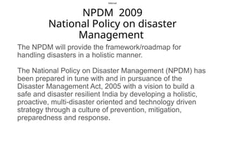 Internal
NPDM 2009
National Policy on disaster
Management
The NPDM will provide the framework/roadmap for
handling disasters in a holistic manner.
The National Policy on Disaster Management (NPDM) has
been prepared in tune with and in pursuance of the
Disaster Management Act, 2005 with a vision to build a
safe and disaster resilient India by developing a holistic,
proactive, multi-disaster oriented and technology driven
strategy through a culture of prevention, mitigation,
preparedness and response.
 