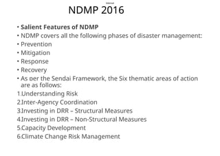 Internal
NDMP 2016
• Salient Features of NDMP
• NDMP covers all the following phases of disaster management:
• Prevention
• Mitigation
• Response
• Recovery
• As per the Sendai Framework, the Six thematic areas of action
are as follows:
1.Understanding Risk
2.Inter-Agency Coordination
3.Investing in DRR – Structural Measures
4.Investing in DRR – Non-Structural Measures
5.Capacity Development
6.Climate Change Risk Management
 