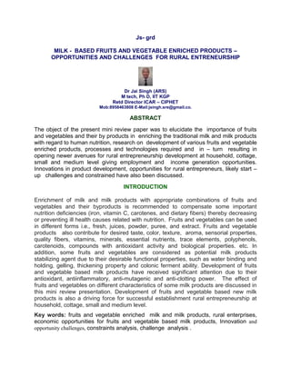 Js- grd
MILK - BASED FRUITS AND VEGETABLE ENRICHED PRODUCTS –
OPPORTUNITIES AND CHALLENGES FOR RURAL ENTRENEURSHIP
Dr Jai Singh (ARS)
M tech, Ph D, IIT KGP
Retd Director ICAR – CIPHET
Mob:8958463808 E-Mail:jsingh.sre@gmail.co.
ABSTRACT
The object of the present mini review paper was to elucidate the importance of fruits
and vegetables and their by products in enriching the traditional milk and milk products
with regard to human nutrition, research on development of various fruits and vegetable
enriched products, processes and technologies required and in – turn resulting in
opening newer avenues for rural entrepreneurship development at household, cottage,
small and medium level giving employment and income generation opportunities.
Innovations in product development, opportunities for rural entrepreneurs, likely start –
up challenges and constrained have also been discussed.
INTRODUCTION
Enrichment of milk and milk products with appropriate combinations of fruits and
vegetables and their byproducts is recommended to compensate some important
nutrition deficiencies (iron, vitamin C, carotenes, and dietary fibers) thereby decreasing
or preventing ill health causes related with nutrition. Fruits and vegetables can be used
in different forms i.e., fresh, juices, powder, puree, and extract. Fruits and vegetable
products also contribute for desired taste, color, texture, aroma, sensorial properties,
quality fibers, vitamins, minerals, essential nutrients, trace elements, polyphenols,
carotenoids, compounds with antioxidant activity and biological properties. etc. In
addition, some fruits and vegetables are considered as potential milk products
stabilizing agent due to their desirable functional properties, such as water binding and
holding, gelling, thickening property and colonic ferment ability. Development of fruits
and vegetable based milk products have received significant attention due to their
antioxidant, antiinflammatory, anti-mutagenic and anti-clotting power. The effect of
fruits and vegetables on different characteristics of some milk products are discussed in
this mini review presentation. Development of fruits and vegetable based new milk
products is also a driving force for successful establishment rural entrepreneurship at
household, cottage, small and medium level.
Key words: fruits and vegetable enriched milk and milk products, rural enterprises,
economic opportunities for fruits and vegetable based milk products, Innovation and
opportunity challenges, constraints analysis, challenge analysis .
 