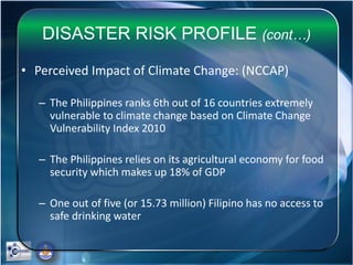 DISASTER RISK PROFILE (cont…)
• Perceived Impact of Climate Change: (NCCAP)
– The Philippines ranks 6th out of 16 countries extremely
vulnerable to climate change based on Climate Change
Vulnerability Index 2010
– The Philippines relies on its agricultural economy for food
security which makes up 18% of GDP
– One out of five (or 15.73 million) Filipino has no access to
safe drinking water
 