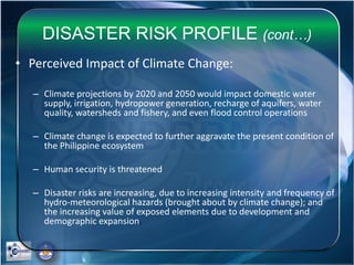 DISASTER RISK PROFILE (cont…)
• Perceived Impact of Climate Change:
– Climate projections by 2020 and 2050 would impact domestic water
supply, irrigation, hydropower generation, recharge of aquifers, water
quality, watersheds and fishery, and even flood control operations
– Climate change is expected to further aggravate the present condition of
the Philippine ecosystem
– Human security is threatened
– Disaster risks are increasing, due to increasing intensity and frequency of
hydro-meteorological hazards (brought about by climate change); and
the increasing value of exposed elements due to development and
demographic expansion.
 