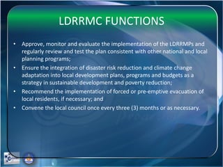 LDRRMC FUNCTIONS
• Approve, monitor and evaluate the implementation of the LDRRMPs and
regularly review and test the plan consistent with other national and local
planning programs;
• Ensure the integration of disaster risk reduction and climate change
adaptation into local development plans, programs and budgets as a
strategy in sustainable development and poverty reduction;
• Recommend the implementation of forced or pre-emptive evacuation of
local residents, if necessary; and
• Convene the local council once every three (3) months or as necessary.
 