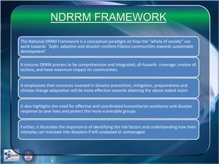 The National DRRM Framework is a conceptual paradigm on how the “whole of society” can
work towards ‘Safer, adaptive and disaster-resilient Filipino communities towards sustainable
development’
It ensures DRRM process to be comprehensive and integrated; all-hazards coverage; involve all
sectors; and have maximum impact on communities
It emphasizes that resources invested in disaster prevention, mitigation, preparedness and
climate change adaptation will be more effective towards attaining the above stated vision
It also highlights the need for effective and coordinated humanitarian assistance and disaster
response to save lives and protect the more vulnerable groups
Further, it illustrates the importance of identifying the risk factors and understanding how their
interplay can translate into disasters if left unabated or unmanaged
NDRRM FRAMEWORK
 