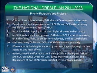 THE NATIONAL DRRM PLAN 2011-2028
Priority Programs and Projects
6. Conduct inventory of existing DRRM and CCA resources and services
7. Development and implementation of DRRM and CCA activities using
the 5% of government agency’s GAA
8. Hazard and risk mapping in the most high-risk areas in the country
9. Institutional capability program on DRRM and CCA for decision makers,
local chief executives, public sector employees, and key stakeholders
10. Mainstreaming DRRM and CCA in local development planning.
11. PDNA capacity building for national government agencies, regional line
agencies, and local offices
12. Review, amend and/or revise the Building Code and integrate DRRM
and CCA; Executive Order no. 72 s. 1993; Implementing Rules and
Regulations of RA 10121; Various related environmental policies
 