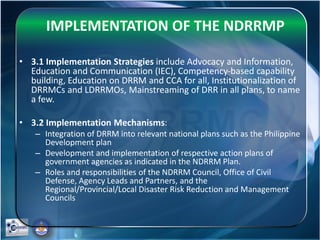 IMPLEMENTATION OF THE NDRRMP
• 3.1 Implementation Strategies include Advocacy and Information,
Education and Communication (IEC), Competency-based capability
building, Education on DRRM and CCA for all, Institutionalization of
DRRMCs and LDRRMOs, Mainstreaming of DRR in all plans, to name
a few.
• 3.2 Implementation Mechanisms:
– Integration of DRRM into relevant national plans such as the Philippine
Development plan
– Development and implementation of respective action plans of
government agencies as indicated in the NDRRM Plan.
– Roles and responsibilities of the NDRRM Council, Office of Civil
Defense, Agency Leads and Partners, and the
Regional/Provincial/Local Disaster Risk Reduction and Management
Councils
 