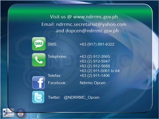 Visit us @ www.ndrrmc.gov.ph
Email: ndrrmc.secretariat@yahoo.com
and dopcen@ndrrmc.gov.ph
SMS: +63 (917) 891-6322
Telephone: +63 (2) 912-2665
+63 (2) 912-5947
+63 (2) 912-5668
+63 (2) 911-5061 to 64
Telefax: +63 (2) 911-1406
Facebook: Ndrrmc Opcen
Twitter: @NDRRMC_Opcen
 