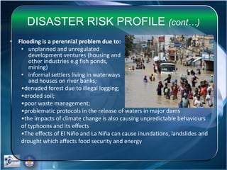 DISASTER RISK PROFILE (cont…)
• Flooding is a perennial problem due to:
• unplanned and unregulated
development ventures (housing and
other industries e.g fish ponds,
mining)
• informal settlers living in waterways
and houses on river banks;
•denuded forest due to illegal logging;
•eroded soil;
•poor waste management;
•problematic protocols in the release of waters in major dams
•the impacts of climate change is also causing unpredictable behaviours
of typhoons and its effects
•The effects of El Niño and La Niña can cause inundations, landslides and
drought which affects food security and energy
 