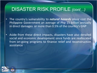 DISASTER RISK PROFILE (cont…)
• The country’s vulnerability to natural hazards alone cost the
Philippine Government an average of Php 15 billion annually
in direct damages or more than 0.5% of the country’s GNP
• Aside from these direct impacts, disasters have also derailed
social and economic development since funds are reallocated
from on-going programs to finance relief and reconstruction
assistance
 