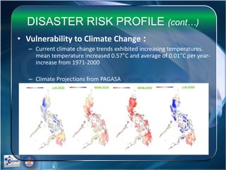 DISASTER RISK PROFILE (cont…)
• Vulnerability to Climate Change :
– Current climate change trends exhibited increasing temperatures.
mean temperature increased 0.57°C and average of 0.01°C per year-
increase from 1971-2000
– Climate Projections from PAGASA
 