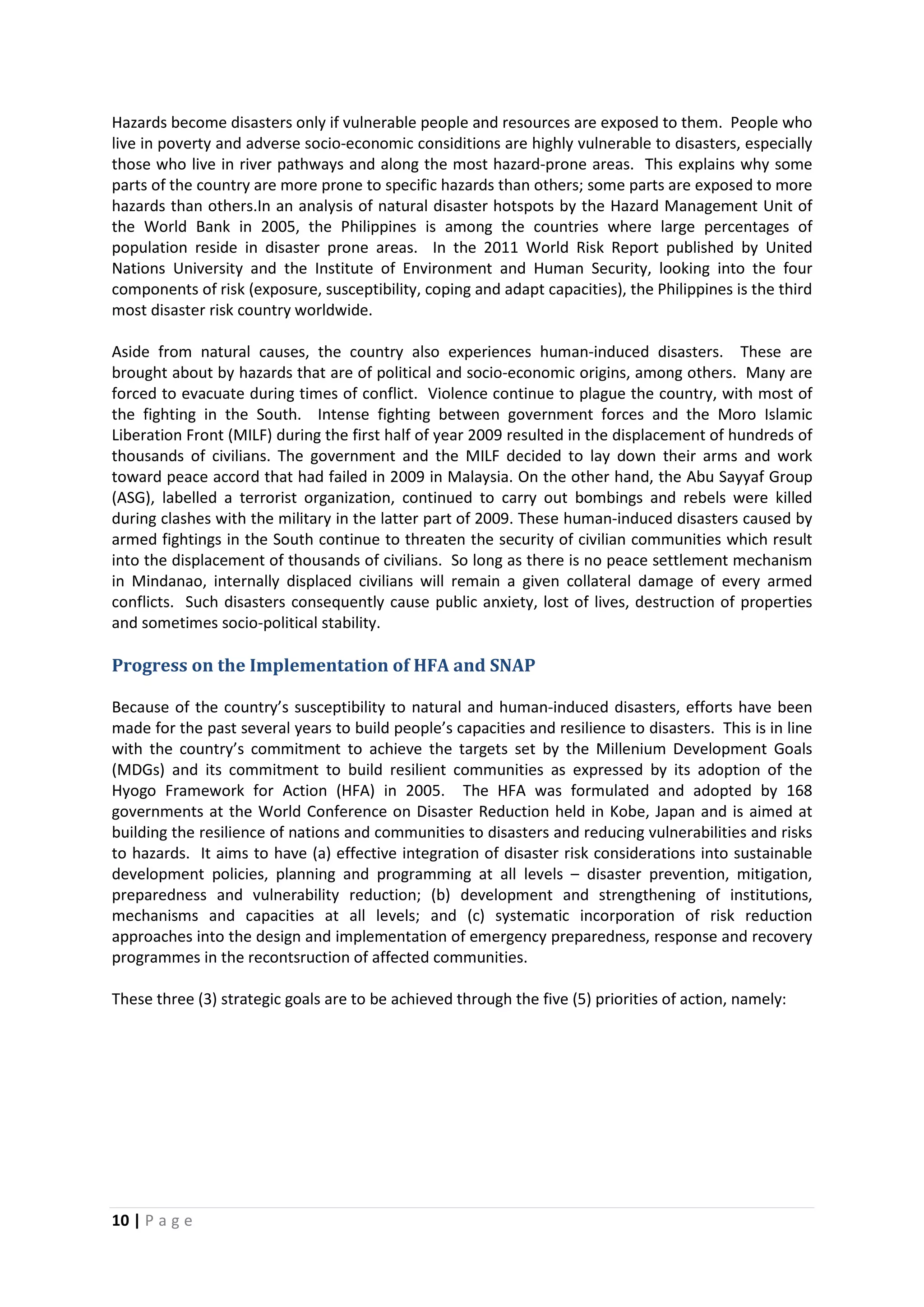 10 | P a g e
Hazards become disasters only if vulnerable people and resources are exposed to them. People who
live in poverty and adverse socio-economic considitions are highly vulnerable to disasters, especially
those who live in river pathways and along the most hazard-prone areas. This explains why some
parts of the country are more prone to specific hazards than others; some parts are exposed to more
hazards than others.In an analysis of natural disaster hotspots by the Hazard Management Unit of
the World Bank in 2005, the Philippines is among the countries where large percentages of
population reside in disaster prone areas. In the 2011 World Risk Report published by United
Nations University and the Institute of Environment and Human Security, looking into the four
components of risk (exposure, susceptibility, coping and adapt capacities), the Philippines is the third
most disaster risk country worldwide.
Aside from natural causes, the country also experiences human-induced disasters. These are
brought about by hazards that are of political and socio-economic origins, among others. Many are
forced to evacuate during times of conflict. Violence continue to plague the country, with most of
the fighting in the South. Intense fighting between government forces and the Moro Islamic
Liberation Front (MILF) during the first half of year 2009 resulted in the displacement of hundreds of
thousands of civilians. The government and the MILF decided to lay down their arms and work
toward peace accord that had failed in 2009 in Malaysia. On the other hand, the Abu Sayyaf Group
(ASG), labelled a terrorist organization, continued to carry out bombings and rebels were killed
during clashes with the military in the latter part of 2009. These human-induced disasters caused by
armed fightings in the South continue to threaten the security of civilian communities which result
into the displacement of thousands of civilians. So long as there is no peace settlement mechanism
in Mindanao, internally displaced civilians will remain a given collateral damage of every armed
conflicts. Such disasters consequently cause public anxiety, lost of lives, destruction of properties
and sometimes socio-political stability.
Progress on the Implementation of HFA and SNAP
Because of the country’s susceptibility to natural and human-induced disasters, efforts have been
made for the past several years to build people’s capacities and resilience to disasters. This is in line
with the country’s commitment to achieve the targets set by the Millenium Development Goals
(MDGs) and its commitment to build resilient communities as expressed by its adoption of the
Hyogo Framework for Action (HFA) in 2005. The HFA was formulated and adopted by 168
governments at the World Conference on Disaster Reduction held in Kobe, Japan and is aimed at
building the resilience of nations and communities to disasters and reducing vulnerabilities and risks
to hazards. It aims to have (a) effective integration of disaster risk considerations into sustainable
development policies, planning and programming at all levels – disaster prevention, mitigation,
preparedness and vulnerability reduction; (b) development and strengthening of institutions,
mechanisms and capacities at all levels; and (c) systematic incorporation of risk reduction
approaches into the design and implementation of emergency preparedness, response and recovery
programmes in the recontsruction of affected communities.
These three (3) strategic goals are to be achieved through the five (5) priorities of action, namely:
 