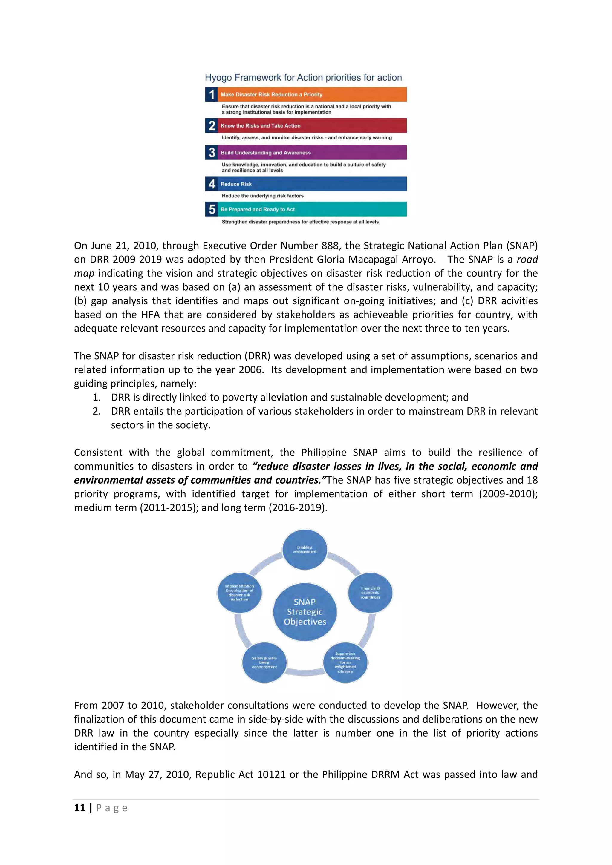 11 | P a g e
On June 21, 2010, through Executive Order Number 888, the Strategic National Action Plan (SNAP)
on DRR 2009-2019 was adopted by then President Gloria Macapagal Arroyo. The SNAP is a road
map indicating the vision and strategic objectives on disaster risk reduction of the country for the
next 10 years and was based on (a) an assessment of the disaster risks, vulnerability, and capacity;
(b) gap analysis that identifies and maps out significant on-going initiatives; and (c) DRR acivities
based on the HFA that are considered by stakeholders as achieveable priorities for country, with
adequate relevant resources and capacity for implementation over the next three to ten years.
The SNAP for disaster risk reduction (DRR) was developed using a set of assumptions, scenarios and
related information up to the year 2006. Its development and implementation were based on two
guiding principles, namely:
1. DRR is directly linked to poverty alleviation and sustainable development; and
2. DRR entails the participation of various stakeholders in order to mainstream DRR in relevant
sectors in the society.
Consistent with the global commitment, the Philippine SNAP aims to build the resilience of
communities to disasters in order to “reduce disaster losses in lives, in the social, economic and
environmental assets of communities and countries.”The SNAP has five strategic objectives and 18
priority programs, with identified target for implementation of either short term (2009-2010);
medium term (2011-2015); and long term (2016-2019).
From 2007 to 2010, stakeholder consultations were conducted to develop the SNAP. However, the
finalization of this document came in side-by-side with the discussions and deliberations on the new
DRR law in the country especially since the latter is number one in the list of priority actions
identified in the SNAP.
And so, in May 27, 2010, Republic Act 10121 or the Philippine DRRM Act was passed into law and
 