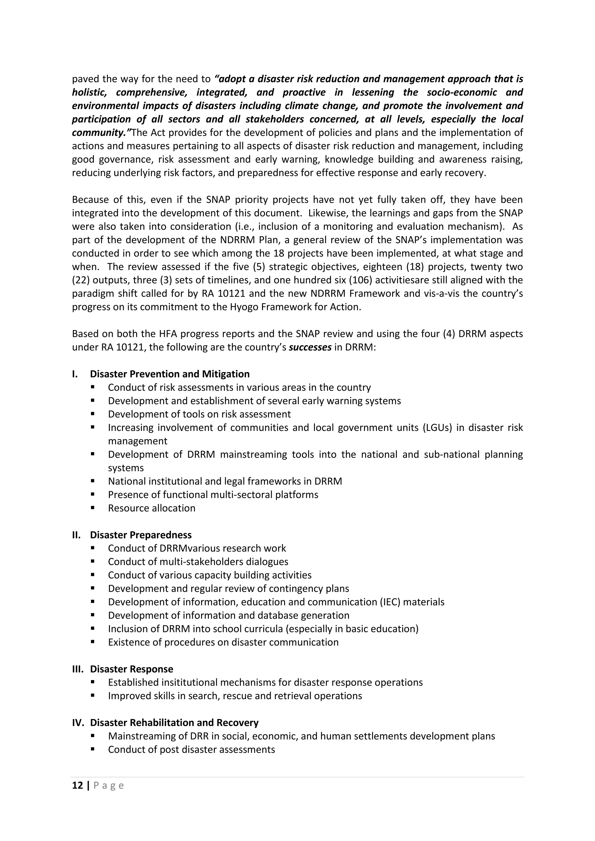 12 | P a g e
paved the way for the need to “adopt a disaster risk reduction and management approach that is
holistic, comprehensive, integrated, and proactive in lessening the socio-economic and
environmental impacts of disasters including climate change, and promote the involvement and
participation of all sectors and all stakeholders concerned, at all levels, especially the local
community.”The Act provides for the development of policies and plans and the implementation of
actions and measures pertaining to all aspects of disaster risk reduction and management, including
good governance, risk assessment and early warning, knowledge building and awareness raising,
reducing underlying risk factors, and preparedness for effective response and early recovery.
Because of this, even if the SNAP priority projects have not yet fully taken off, they have been
integrated into the development of this document. Likewise, the learnings and gaps from the SNAP
were also taken into consideration (i.e., inclusion of a monitoring and evaluation mechanism). As
part of the development of the NDRRM Plan, a general review of the SNAP’s implementation was
conducted in order to see which among the 18 projects have been implemented, at what stage and
when. The review assessed if the five (5) strategic objectives, eighteen (18) projects, twenty two
(22) outputs, three (3) sets of timelines, and one hundred six (106) activitiesare still aligned with the
paradigm shift called for by RA 10121 and the new NDRRM Framework and vis-a-vis the country’s
progress on its commitment to the Hyogo Framework for Action.
Based on both the HFA progress reports and the SNAP review and using the four (4) DRRM aspects
under RA 10121, the following are the country’s successes in DRRM:
I. Disaster Prevention and Mitigation
 Conduct of risk assessments in various areas in the country
 Development and establishment of several early warning systems
 Development of tools on risk assessment
 Increasing involvement of communities and local government units (LGUs) in disaster risk
management
 Development of DRRM mainstreaming tools into the national and sub-national planning
systems
 National institutional and legal frameworks in DRRM
 Presence of functional multi-sectoral platforms
 Resource allocation
II. Disaster Preparedness
 Conduct of DRRMvarious research work
 Conduct of multi-stakeholders dialogues
 Conduct of various capacity building activities
 Development and regular review of contingency plans
 Development of information, education and communication (IEC) materials
 Development of information and database generation
 Inclusion of DRRM into school curricula (especially in basic education)
 Existence of procedures on disaster communication
III. Disaster Response
 Established insititutional mechanisms for disaster response operations
 Improved skills in search, rescue and retrieval operations
IV. Disaster Rehabilitation and Recovery
 Mainstreaming of DRR in social, economic, and human settlements development plans
 Conduct of post disaster assessments
 