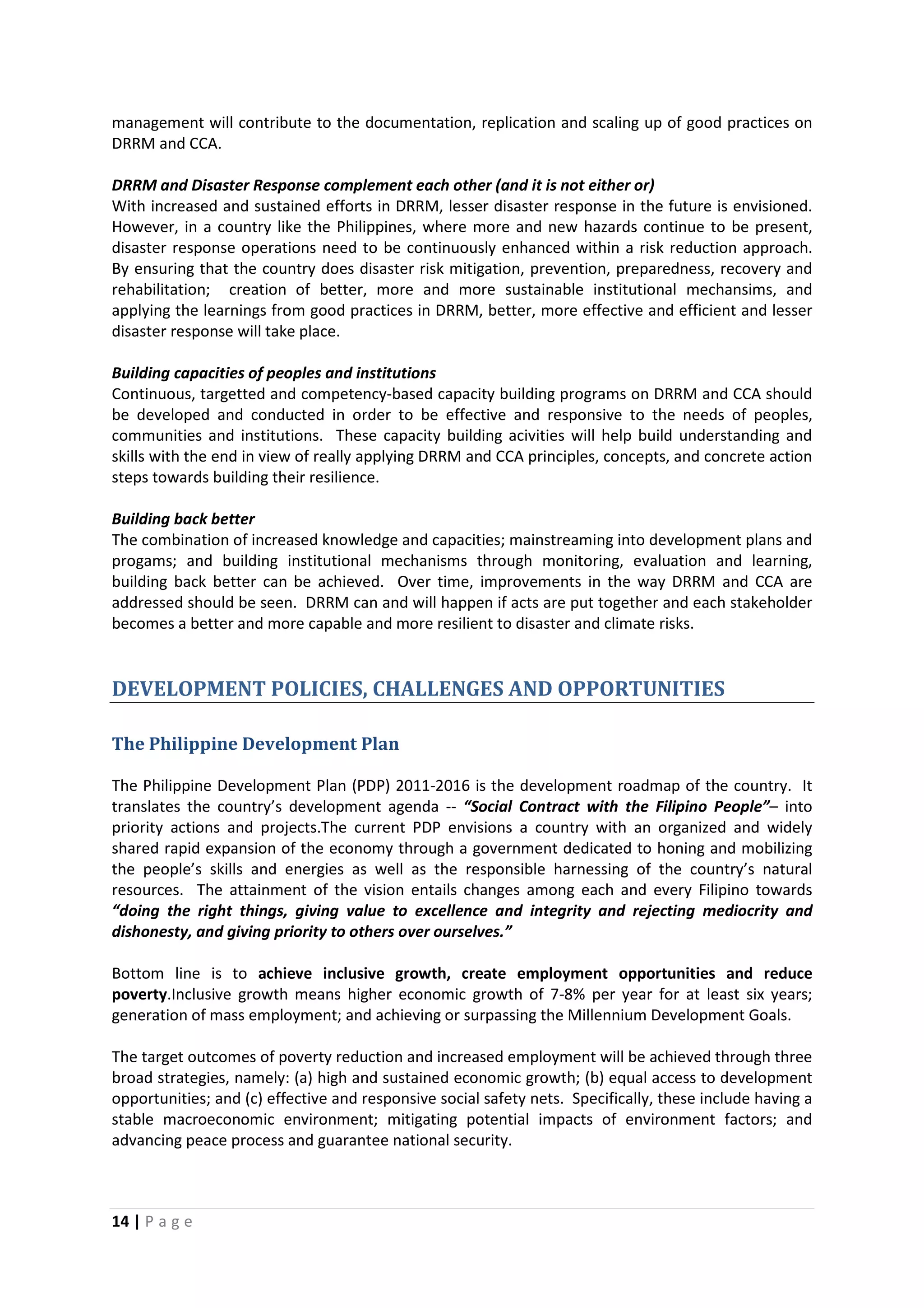 14 | P a g e
management will contribute to the documentation, replication and scaling up of good practices on
DRRM and CCA.
DRRM and Disaster Response complement each other (and it is not either or)
With increased and sustained efforts in DRRM, lesser disaster response in the future is envisioned.
However, in a country like the Philippines, where more and new hazards continue to be present,
disaster response operations need to be continuously enhanced within a risk reduction approach.
By ensuring that the country does disaster risk mitigation, prevention, preparedness, recovery and
rehabilitation; creation of better, more and more sustainable institutional mechansims, and
applying the learnings from good practices in DRRM, better, more effective and efficient and lesser
disaster response will take place.
Building capacities of peoples and institutions
Continuous, targetted and competency-based capacity building programs on DRRM and CCA should
be developed and conducted in order to be effective and responsive to the needs of peoples,
communities and institutions. These capacity building acivities will help build understanding and
skills with the end in view of really applying DRRM and CCA principles, concepts, and concrete action
steps towards building their resilience.
Building back better
The combination of increased knowledge and capacities; mainstreaming into development plans and
progams; and building institutional mechanisms through monitoring, evaluation and learning,
building back better can be achieved. Over time, improvements in the way DRRM and CCA are
addressed should be seen. DRRM can and will happen if acts are put together and each stakeholder
becomes a better and more capable and more resilient to disaster and climate risks.
DEVELOPMENT POLICIES, CHALLENGES AND OPPORTUNITIES
The Philippine Development Plan
The Philippine Development Plan (PDP) 2011-2016 is the development roadmap of the country. It
translates the country’s development agenda -- “Social Contract with the Filipino People”– into
priority actions and projects.The current PDP envisions a country with an organized and widely
shared rapid expansion of the economy through a government dedicated to honing and mobilizing
the people’s skills and energies as well as the responsible harnessing of the country’s natural
resources. The attainment of the vision entails changes among each and every Filipino towards
“doing the right things, giving value to excellence and integrity and rejecting mediocrity and
dishonesty, and giving priority to others over ourselves.”
Bottom line is to achieve inclusive growth, create employment opportunities and reduce
poverty.Inclusive growth means higher economic growth of 7-8% per year for at least six years;
generation of mass employment; and achieving or surpassing the Millennium Development Goals.
The target outcomes of poverty reduction and increased employment will be achieved through three
broad strategies, namely: (a) high and sustained economic growth; (b) equal access to development
opportunities; and (c) effective and responsive social safety nets. Specifically, these include having a
stable macroeconomic environment; mitigating potential impacts of environment factors; and
advancing peace process and guarantee national security.
 