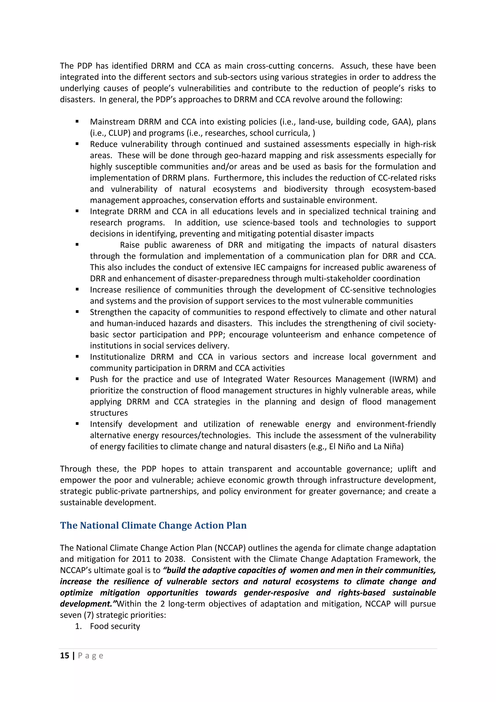15 | P a g e
The PDP has identified DRRM and CCA as main cross-cutting concerns. Assuch, these have been
integrated into the different sectors and sub-sectors using various strategies in order to address the
underlying causes of people’s vulnerabilities and contribute to the reduction of people’s risks to
disasters. In general, the PDP’s approaches to DRRM and CCA revolve around the following:
 Mainstream DRRM and CCA into existing policies (i.e., land-use, building code, GAA), plans
(i.e., CLUP) and programs (i.e., researches, school curricula, )
 Reduce vulnerability through continued and sustained assessments especially in high-risk
areas. These will be done through geo-hazard mapping and risk assessments especially for
highly susceptible communities and/or areas and be used as basis for the formulation and
implementation of DRRM plans. Furthermore, this includes the reduction of CC-related risks
and vulnerability of natural ecosystems and biodiversity through ecosystem-based
management approaches, conservation efforts and sustainable environment.
 Integrate DRRM and CCA in all educations levels and in specialized technical training and
research programs. In addition, use science-based tools and technologies to support
decisions in identifying, preventing and mitigating potential disaster impacts
 Raise public awareness of DRR and mitigating the impacts of natural disasters
through the formulation and implementation of a communication plan for DRR and CCA.
This also includes the conduct of extensive IEC campaigns for increased public awareness of
DRR and enhancement of disaster-preparedness through multi-stakeholder coordination
 Increase resilience of communities through the development of CC-sensitive technologies
and systems and the provision of support services to the most vulnerable communities
 Strengthen the capacity of communities to respond effectively to climate and other natural
and human-induced hazards and disasters. This includes the strengthening of civil society-
basic sector participation and PPP; encourage volunteerism and enhance competence of
institutions in social services delivery.
 Institutionalize DRRM and CCA in various sectors and increase local government and
community participation in DRRM and CCA activities
 Push for the practice and use of Integrated Water Resources Management (IWRM) and
prioritize the construction of flood management structures in highly vulnerable areas, while
applying DRRM and CCA strategies in the planning and design of flood management
structures
 Intensify development and utilization of renewable energy and environment-friendly
alternative energy resources/technologies. This include the assessment of the vulnerability
of energy facilities to climate change and natural disasters (e.g., El Niño and La Niña)
Through these, the PDP hopes to attain transparent and accountable governance; uplift and
empower the poor and vulnerable; achieve economic growth through infrastructure development,
strategic public-private partnerships, and policy environment for greater governance; and create a
sustainable development.
The National Climate Change Action Plan
The National Climate Change Action Plan (NCCAP) outlines the agenda for climate change adaptation
and mitigation for 2011 to 2038. Consistent with the Climate Change Adaptation Framework, the
NCCAP’s ultimate goal is to “build the adaptive capacities of women and men in their communities,
increase the resilience of vulnerable sectors and natural ecosystems to climate change and
optimize mitigation opportunities towards gender-resposive and rights-based sustainable
development.”Within the 2 long-term objectives of adaptation and mitigation, NCCAP will pursue
seven (7) strategic priorities:
1. Food security
 