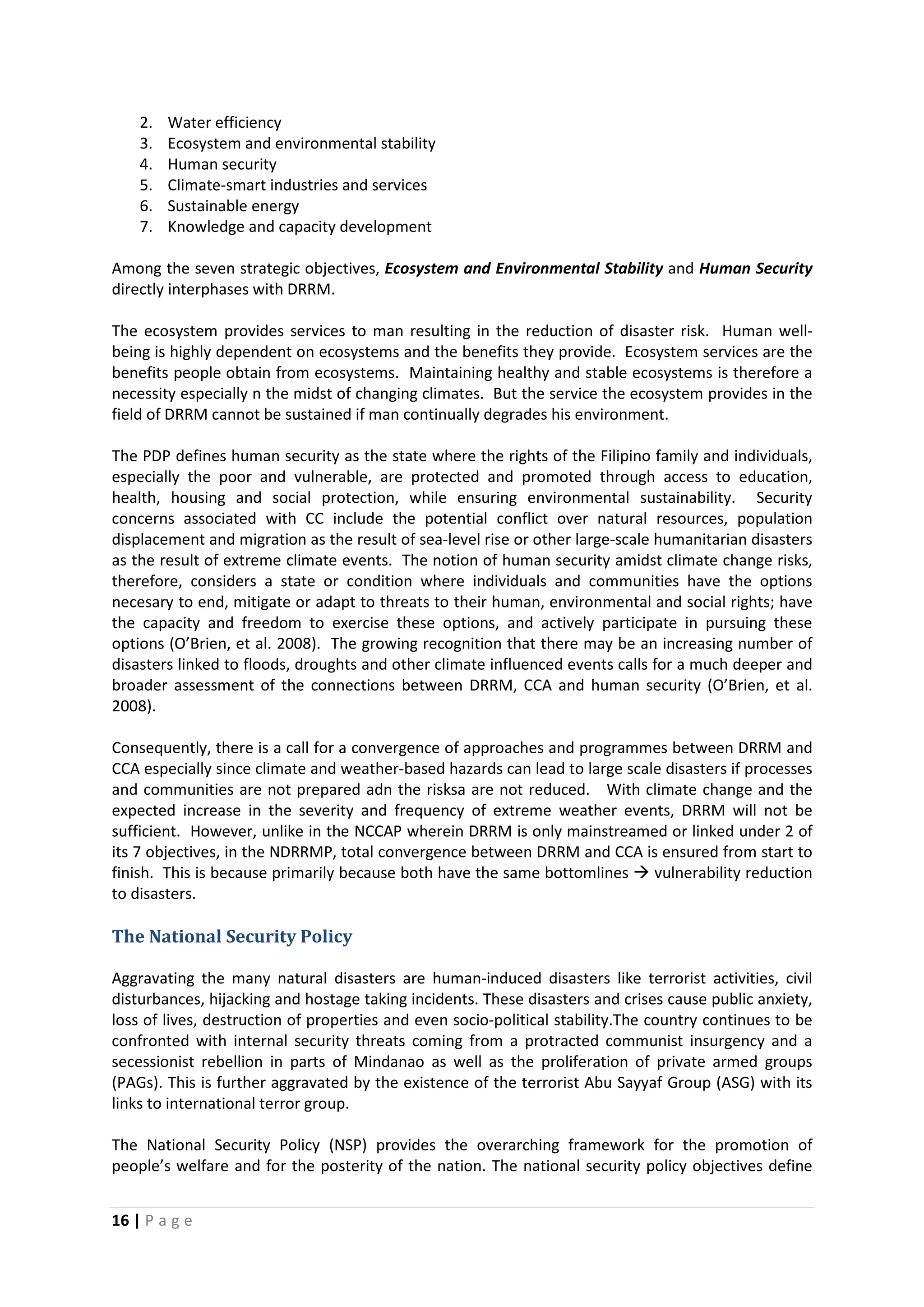 16 | P a g e
2. Water efficiency
3. Ecosystem and environmental stability
4. Human security
5. Climate-smart industries and services
6. Sustainable energy
7. Knowledge and capacity development
Among the seven strategic objectives, Ecosystem and Environmental Stability and Human Security
directly interphases with DRRM.
The ecosystem provides services to man resulting in the reduction of disaster risk. Human well-
being is highly dependent on ecosystems and the benefits they provide. Ecosystem services are the
benefits people obtain from ecosystems. Maintaining healthy and stable ecosystems is therefore a
necessity especially n the midst of changing climates. But the service the ecosystem provides in the
field of DRRM cannot be sustained if man continually degrades his environment.
The PDP defines human security as the state where the rights of the Filipino family and individuals,
especially the poor and vulnerable, are protected and promoted through access to education,
health, housing and social protection, while ensuring environmental sustainability. Security
concerns associated with CC include the potential conflict over natural resources, population
displacement and migration as the result of sea-level rise or other large-scale humanitarian disasters
as the result of extreme climate events. The notion of human security amidst climate change risks,
therefore, considers a state or condition where individuals and communities have the options
necesary to end, mitigate or adapt to threats to their human, environmental and social rights; have
the capacity and freedom to exercise these options, and actively participate in pursuing these
options (O’Brien, et al. 2008). The growing recognition that there may be an increasing number of
disasters linked to floods, droughts and other climate influenced events calls for a much deeper and
broader assessment of the connections between DRRM, CCA and human security (O’Brien, et al.
2008).
Consequently, there is a call for a convergence of approaches and programmes between DRRM and
CCA especially since climate and weather-based hazards can lead to large scale disasters if processes
and communities are not prepared adn the risksa are not reduced. With climate change and the
expected increase in the severity and frequency of extreme weather events, DRRM will not be
sufficient. However, unlike in the NCCAP wherein DRRM is only mainstreamed or linked under 2 of
its 7 objectives, in the NDRRMP, total convergence between DRRM and CCA is ensured from start to
finish. This is because primarily because both have the same bottomlines  vulnerability reduction
to disasters.
The National Security Policy
Aggravating the many natural disasters are human-induced disasters like terrorist activities, civil
disturbances, hijacking and hostage taking incidents. These disasters and crises cause public anxiety,
loss of lives, destruction of properties and even socio-political stability.The country continues to be
confronted with internal security threats coming from a protracted communist insurgency and a
secessionist rebellion in parts of Mindanao as well as the proliferation of private armed groups
(PAGs). This is further aggravated by the existence of the terrorist Abu Sayyaf Group (ASG) with its
links to international terror group.
The National Security Policy (NSP) provides the overarching framework for the promotion of
people’s welfare and for the posterity of the nation. The national security policy objectives define
 