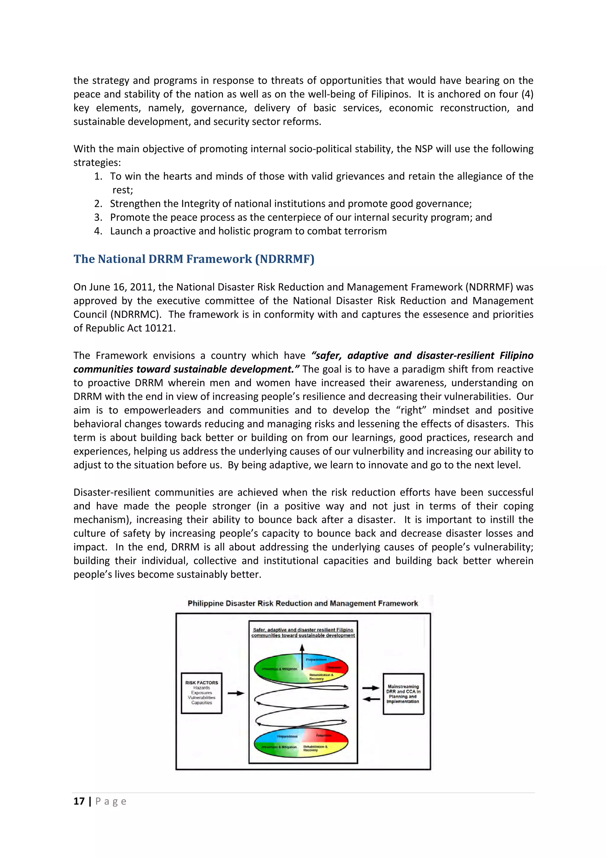 17 | P a g e
the strategy and programs in response to threats of opportunities that would have bearing on the
peace and stability of the nation as well as on the well-being of Filipinos. It is anchored on four (4)
key elements, namely, governance, delivery of basic services, economic reconstruction, and
sustainable development, and security sector reforms.
With the main objective of promoting internal socio-political stability, the NSP will use the following
strategies:
1. To win the hearts and minds of those with valid grievances and retain the allegiance of the
rest;
2. Strengthen the Integrity of national institutions and promote good governance;
3. Promote the peace process as the centerpiece of our internal security program; and
4. Launch a proactive and holistic program to combat terrorism
The National DRRM Framework (NDRRMF)
On June 16, 2011, the National Disaster Risk Reduction and Management Framework (NDRRMF) was
approved by the executive committee of the National Disaster Risk Reduction and Management
Council (NDRRMC). The framework is in conformity with and captures the essesence and priorities
of Republic Act 10121.
The Framework envisions a country which have “safer, adaptive and disaster-resilient Filipino
communities toward sustainable development.” The goal is to have a paradigm shift from reactive
to proactive DRRM wherein men and women have increased their awareness, understanding on
DRRM with the end in view of increasing people’s resilience and decreasing their vulnerabilities. Our
aim is to empowerleaders and communities and to develop the “right” mindset and positive
behavioral changes towards reducing and managing risks and lessening the effects of disasters. This
term is about building back better or building on from our learnings, good practices, research and
experiences, helping us address the underlying causes of our vulnerbility and increasing our ability to
adjust to the situation before us. By being adaptive, we learn to innovate and go to the next level.
Disaster-resilient communities are achieved when the risk reduction efforts have been successful
and have made the people stronger (in a positive way and not just in terms of their coping
mechanism), increasing their ability to bounce back after a disaster. It is important to instill the
culture of safety by increasing people’s capacity to bounce back and decrease disaster losses and
impact. In the end, DRRM is all about addressing the underlying causes of people’s vulnerability;
building their individual, collective and institutional capacities and building back better wherein
people’s lives become sustainably better.
 