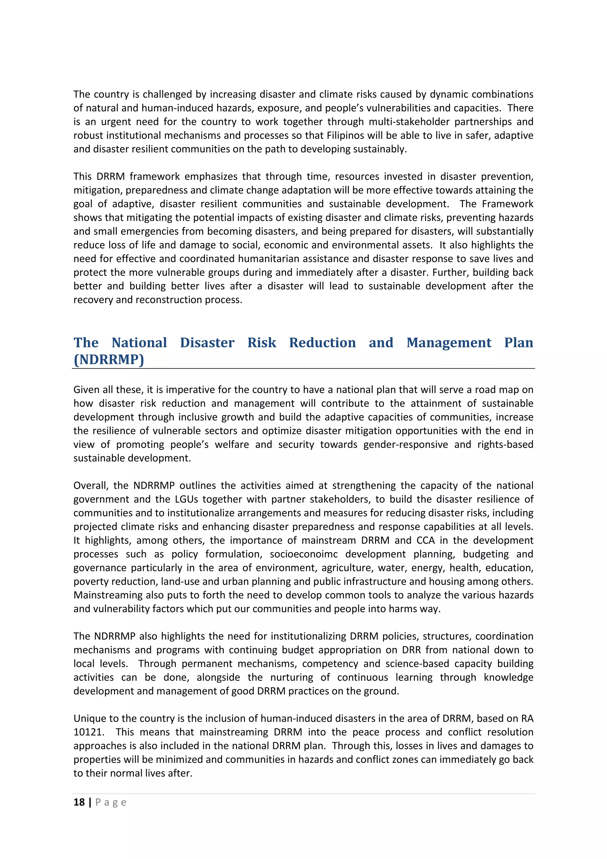 18 | P a g e
The country is challenged by increasing disaster and climate risks caused by dynamic combinations
of natural and human-induced hazards, exposure, and people’s vulnerabilities and capacities. There
is an urgent need for the country to work together through multi-stakeholder partnerships and
robust institutional mechanisms and processes so that Filipinos will be able to live in safer, adaptive
and disaster resilient communities on the path to developing sustainably.
This DRRM framework emphasizes that through time, resources invested in disaster prevention,
mitigation, preparedness and climate change adaptation will be more effective towards attaining the
goal of adaptive, disaster resilient communities and sustainable development. The Framework
shows that mitigating the potential impacts of existing disaster and climate risks, preventing hazards
and small emergencies from becoming disasters, and being prepared for disasters, will substantially
reduce loss of life and damage to social, economic and environmental assets. It also highlights the
need for effective and coordinated humanitarian assistance and disaster response to save lives and
protect the more vulnerable groups during and immediately after a disaster. Further, building back
better and building better lives after a disaster will lead to sustainable development after the
recovery and reconstruction process.
The National Disaster Risk Reduction and Management Plan
(NDRRMP)
Given all these, it is imperative for the country to have a national plan that will serve a road map on
how disaster risk reduction and management will contribute to the attainment of sustainable
development through inclusive growth and build the adaptive capacities of communities, increase
the resilience of vulnerable sectors and optimize disaster mitigation opportunities with the end in
view of promoting people’s welfare and security towards gender-responsive and rights-based
sustainable development.
Overall, the NDRRMP outlines the activities aimed at strengthening the capacity of the national
government and the LGUs together with partner stakeholders, to build the disaster resilience of
communities and to institutionalize arrangements and measures for reducing disaster risks, including
projected climate risks and enhancing disaster preparedness and response capabilities at all levels.
It highlights, among others, the importance of mainstream DRRM and CCA in the development
processes such as policy formulation, socioeconoimc development planning, budgeting and
governance particularly in the area of environment, agriculture, water, energy, health, education,
poverty reduction, land-use and urban planning and public infrastructure and housing among others.
Mainstreaming also puts to forth the need to develop common tools to analyze the various hazards
and vulnerability factors which put our communities and people into harms way.
The NDRRMP also highlights the need for institutionalizing DRRM policies, structures, coordination
mechanisms and programs with continuing budget appropriation on DRR from national down to
local levels. Through permanent mechanisms, competency and science-based capacity building
activities can be done, alongside the nurturing of continuous learning through knowledge
development and management of good DRRM practices on the ground.
Unique to the country is the inclusion of human-induced disasters in the area of DRRM, based on RA
10121. This means that mainstreaming DRRM into the peace process and conflict resolution
approaches is also included in the national DRRM plan. Through this, losses in lives and damages to
properties will be minimized and communities in hazards and conflict zones can immediately go back
to their normal lives after.
 