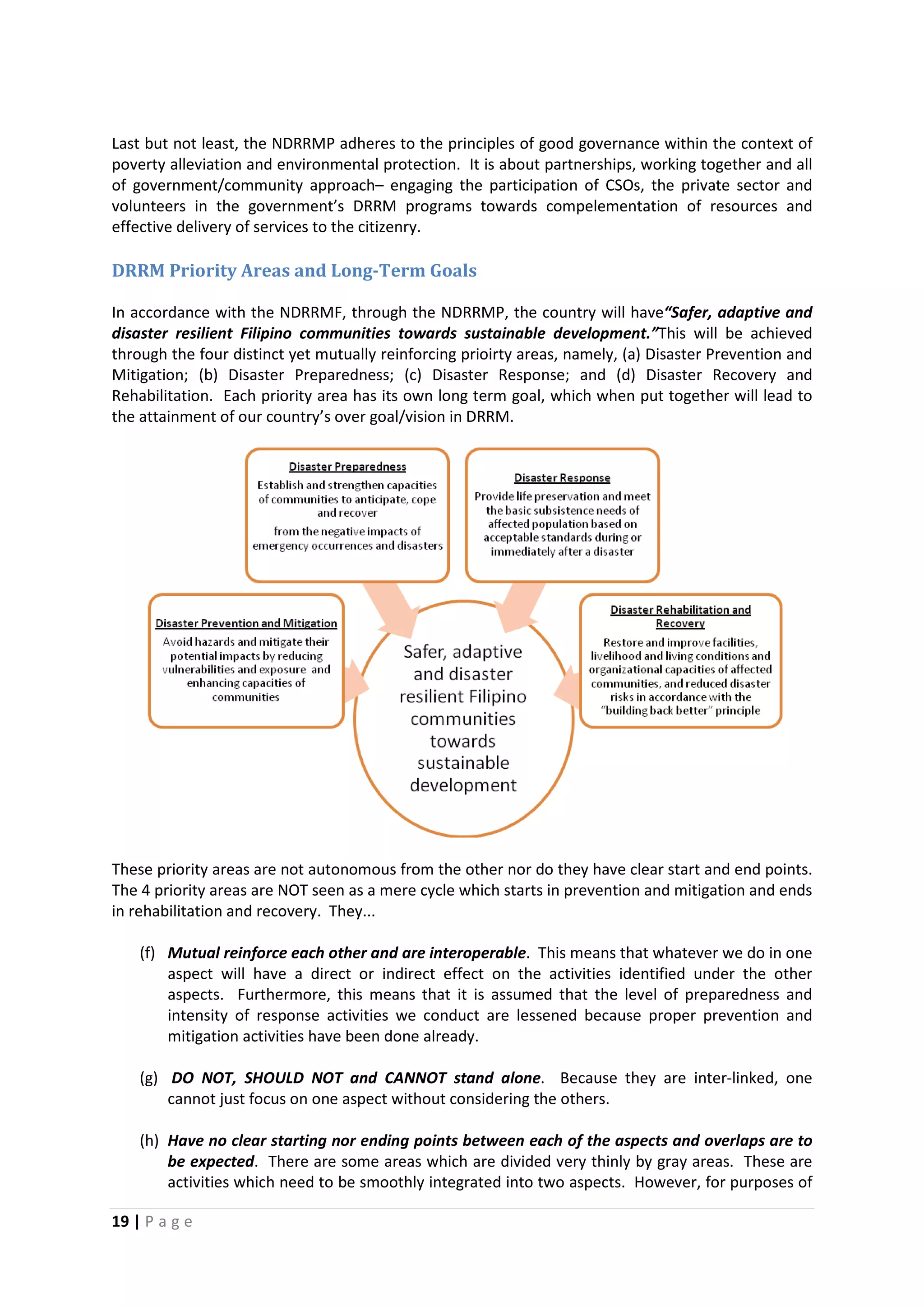 19 | P a g e
Last but not least, the NDRRMP adheres to the principles of good governance within the context of
poverty alleviation and environmental protection. It is about partnerships, working together and all
of government/community approach– engaging the participation of CSOs, the private sector and
volunteers in the government’s DRRM programs towards compelementation of resources and
effective delivery of services to the citizenry.
DRRM Priority Areas and Long-Term Goals
In accordance with the NDRRMF, through the NDRRMP, the country will have“Safer, adaptive and
disaster resilient Filipino communities towards sustainable development.”This will be achieved
through the four distinct yet mutually reinforcing prioirty areas, namely, (a) Disaster Prevention and
Mitigation; (b) Disaster Preparedness; (c) Disaster Response; and (d) Disaster Recovery and
Rehabilitation. Each priority area has its own long term goal, which when put together will lead to
the attainment of our country’s over goal/vision in DRRM.
These priority areas are not autonomous from the other nor do they have clear start and end points.
The 4 priority areas are NOT seen as a mere cycle which starts in prevention and mitigation and ends
in rehabilitation and recovery. They...
(f) Mutual reinforce each other and are interoperable. This means that whatever we do in one
aspect will have a direct or indirect effect on the activities identified under the other
aspects. Furthermore, this means that it is assumed that the level of preparedness and
intensity of response activities we conduct are lessened because proper prevention and
mitigation activities have been done already.
(g) DO NOT, SHOULD NOT and CANNOT stand alone. Because they are inter-linked, one
cannot just focus on one aspect without considering the others.
(h) Have no clear starting nor ending points between each of the aspects and overlaps are to
be expected. There are some areas which are divided very thinly by gray areas. These are
activities which need to be smoothly integrated into two aspects. However, for purposes of
 