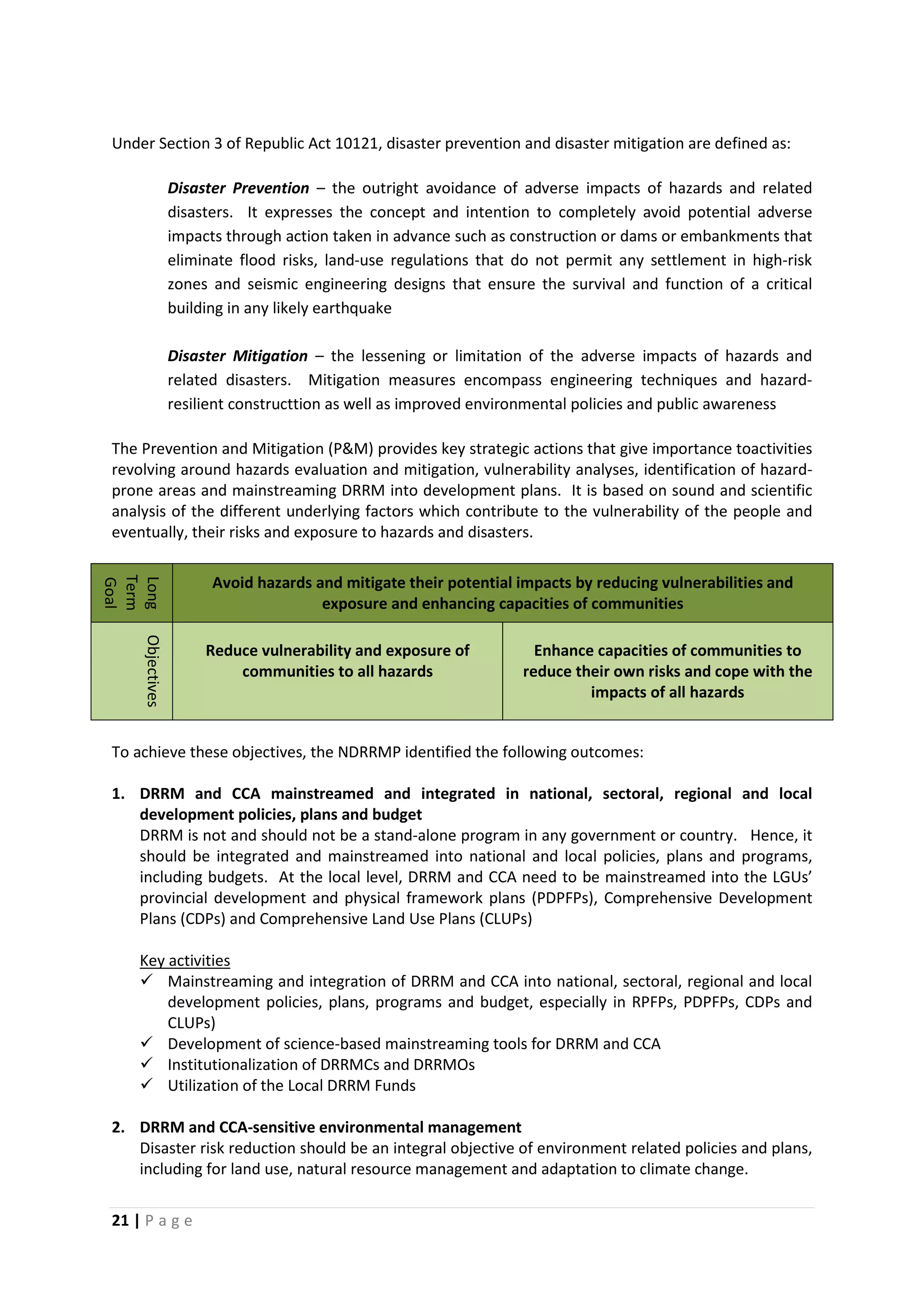 21 | P a g e
Under Section 3 of Republic Act 10121, disaster prevention and disaster mitigation are defined as:
Disaster Prevention – the outright avoidance of adverse impacts of hazards and related
disasters. It expresses the concept and intention to completely avoid potential adverse
impacts through action taken in advance such as construction or dams or embankments that
eliminate flood risks, land-use regulations that do not permit any settlement in high-risk
zones and seismic engineering designs that ensure the survival and function of a critical
building in any likely earthquake
Disaster Mitigation – the lessening or limitation of the adverse impacts of hazards and
related disasters. Mitigation measures encompass engineering techniques and hazard-
resilient constructtion as well as improved environmental policies and public awareness
The Prevention and Mitigation (P&M) provides key strategic actions that give importance toactivities
revolving around hazards evaluation and mitigation, vulnerability analyses, identification of hazard-
prone areas and mainstreaming DRRM into development plans. It is based on sound and scientific
analysis of the different underlying factors which contribute to the vulnerability of the people and
eventually, their risks and exposure to hazards and disasters.
Long
Term
Goal
Avoid hazards and mitigate their potential impacts by reducing vulnerabilities and
exposure and enhancing capacities of communities
Objectives
Reduce vulnerability and exposure of
communities to all hazards
Enhance capacities of communities to
reduce their own risks and cope with the
impacts of all hazards
To achieve these objectives, the NDRRMP identified the following outcomes:
1. DRRM and CCA mainstreamed and integrated in national, sectoral, regional and local
development policies, plans and budget
DRRM is not and should not be a stand-alone program in any government or country. Hence, it
should be integrated and mainstreamed into national and local policies, plans and programs,
including budgets. At the local level, DRRM and CCA need to be mainstreamed into the LGUs’
provincial development and physical framework plans (PDPFPs), Comprehensive Development
Plans (CDPs) and Comprehensive Land Use Plans (CLUPs)
 Mainstreaming and integration of DRRM and CCA into national, sectoral, regional and local
development policies, plans, programs and budget, especially in RPFPs, PDPFPs, CDPs and
CLUPs)
Key activities
 Development of science-based mainstreaming tools for DRRM and CCA
 Institutionalization of DRRMCs and DRRMOs
 Utilization of the Local DRRM Funds
2. DRRM and CCA-sensitive environmental management
Disaster risk reduction should be an integral objective of environment related policies and plans,
including for land use, natural resource management and adaptation to climate change.
 