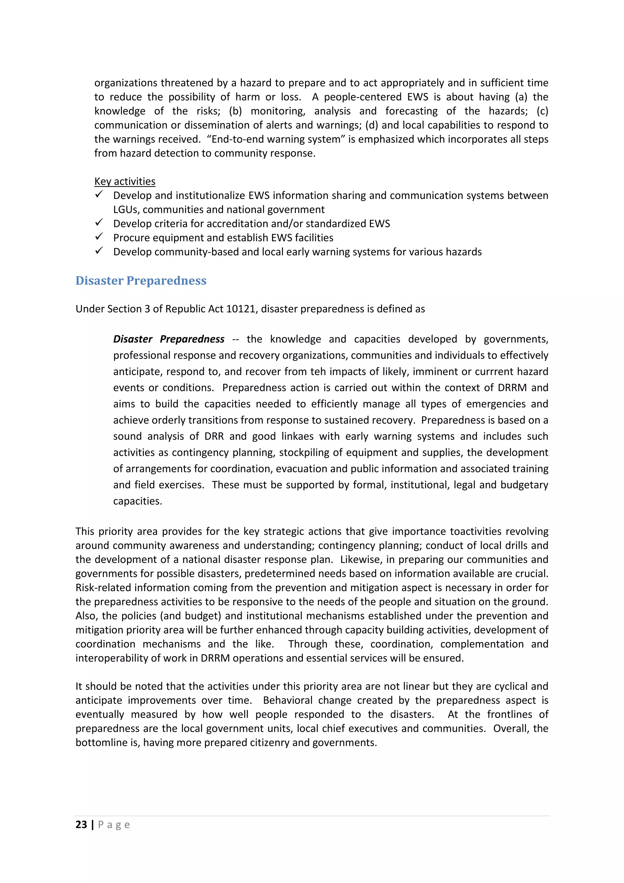 23 | P a g e
organizations threatened by a hazard to prepare and to act appropriately and in sufficient time
to reduce the possibility of harm or loss. A people-centered EWS is about having (a) the
knowledge of the risks; (b) monitoring, analysis and forecasting of the hazards; (c)
communication or dissemination of alerts and warnings; (d) and local capabilities to respond to
the warnings received. “End-to-end warning system” is emphasized which incorporates all steps
from hazard detection to community response.
 Develop and institutionalize EWS information sharing and communication systems between
LGUs, communities and national government
Key activities
 Develop criteria for accreditation and/or standardized EWS
 Procure equipment and establish EWS facilities
 Develop community-based and local early warning systems for various hazards
Disaster Preparedness
Under Section 3 of Republic Act 10121, disaster preparedness is defined as
Disaster Preparedness -- the knowledge and capacities developed by governments,
professional response and recovery organizations, communities and individuals to effectively
anticipate, respond to, and recover from teh impacts of likely, imminent or currrent hazard
events or conditions. Preparedness action is carried out within the context of DRRM and
aims to build the capacities needed to efficiently manage all types of emergencies and
achieve orderly transitions from response to sustained recovery. Preparedness is based on a
sound analysis of DRR and good linkaes with early warning systems and includes such
activities as contingency planning, stockpiling of equipment and supplies, the development
of arrangements for coordination, evacuation and public information and associated training
and field exercises. These must be supported by formal, institutional, legal and budgetary
capacities.
This priority area provides for the key strategic actions that give importance toactivities revolving
around community awareness and understanding; contingency planning; conduct of local drills and
the development of a national disaster response plan. Likewise, in preparing our communities and
governments for possible disasters, predetermined needs based on information available are crucial.
Risk-related information coming from the prevention and mitigation aspect is necessary in order for
the preparedness activities to be responsive to the needs of the people and situation on the ground.
Also, the policies (and budget) and institutional mechanisms established under the prevention and
mitigation priority area will be further enhanced through capacity building activities, development of
coordination mechanisms and the like. Through these, coordination, complementation and
interoperability of work in DRRM operations and essential services will be ensured.
It should be noted that the activities under this priority area are not linear but they are cyclical and
anticipate improvements over time. Behavioral change created by the preparedness aspect is
eventually measured by how well people responded to the disasters. At the frontlines of
preparedness are the local government units, local chief executives and communities. Overall, the
bottomline is, having more prepared citizenry and governments.
 
