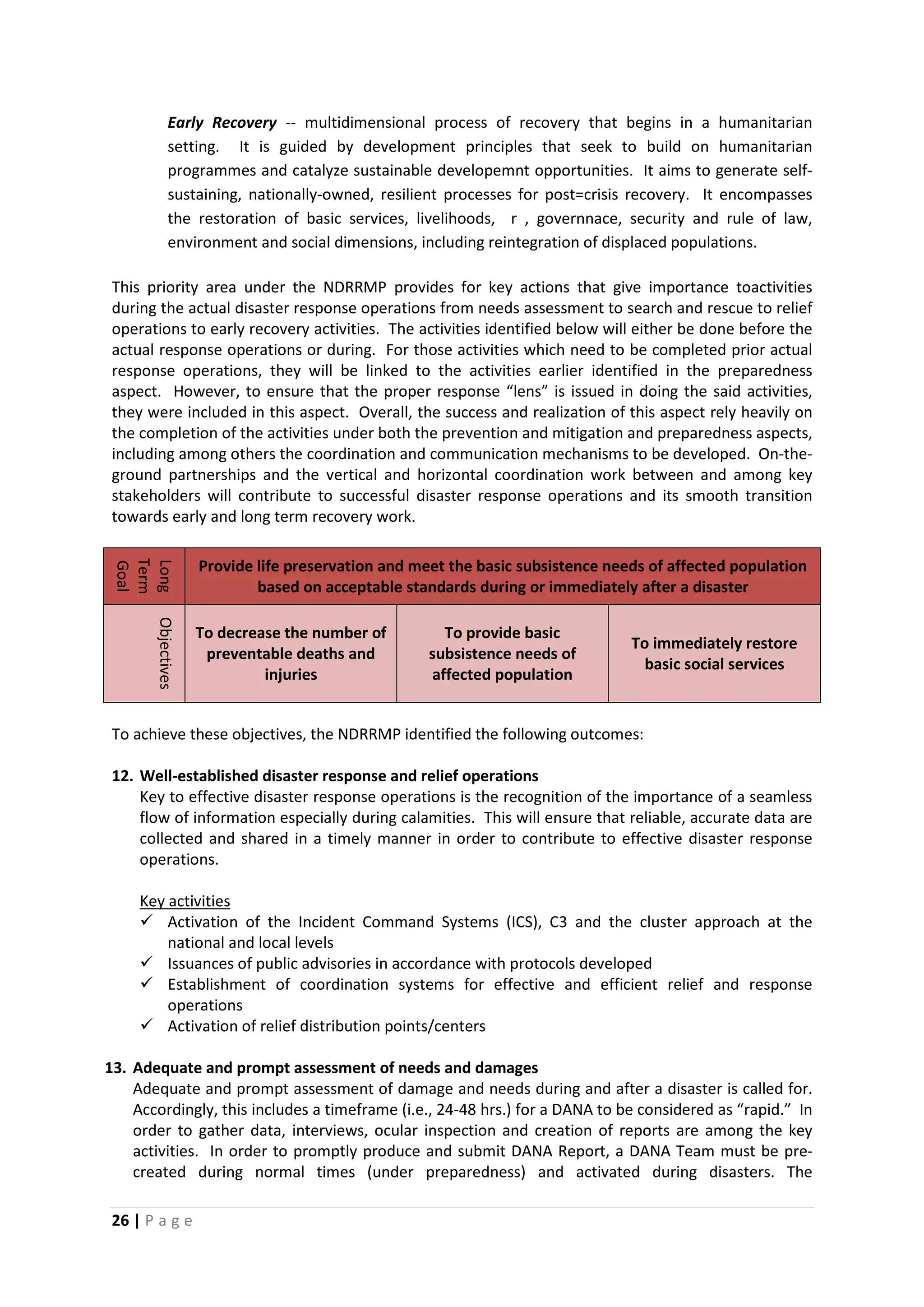 26 | P a g e
Early Recovery -- multidimensional process of recovery that begins in a humanitarian
setting. It is guided by development principles that seek to build on humanitarian
programmes and catalyze sustainable developemnt opportunities. It aims to generate self-
sustaining, nationally-owned, resilient processes for post=crisis recovery. It encompasses
the restoration of basic services, livelihoods, r , governnace, security and rule of law,
environment and social dimensions, including reintegration of displaced populations.
This priority area under the NDRRMP provides for key actions that give importance toactivities
during the actual disaster response operations from needs assessment to search and rescue to relief
operations to early recovery activities. The activities identified below will either be done before the
actual response operations or during. For those activities which need to be completed prior actual
response operations, they will be linked to the activities earlier identified in the preparedness
aspect. However, to ensure that the proper response “lens” is issued in doing the said activities,
they were included in this aspect. Overall, the success and realization of this aspect rely heavily on
the completion of the activities under both the prevention and mitigation and preparedness aspects,
including among others the coordination and communication mechanisms to be developed. On-the-
ground partnerships and the vertical and horizontal coordination work between and among key
stakeholders will contribute to successful disaster response operations and its smooth transition
towards early and long term recovery work.
Long
Term
Goal
Provide life preservation and meet the basic subsistence needs of affected population
based on acceptable standards during or immediately after a disaster
Objectives
To decrease the number of
preventable deaths and
injuries
To provide basic
subsistence needs of
affected population
To immediately restore
basic social services
To achieve these objectives, the NDRRMP identified the following outcomes:
12. Well-established disaster response and relief operations
Key to effective disaster response operations is the recognition of the importance of a seamless
flow of information especially during calamities. This will ensure that reliable, accurate data are
collected and shared in a timely manner in order to contribute to effective disaster response
operations.
 Activation of the Incident Command Systems (ICS), C3 and the cluster approach at the
national and local levels
Key activities
 Issuances of public advisories in accordance with protocols developed
 Establishment of coordination systems for effective and efficient relief and response
operations
 Activation of relief distribution points/centers
13. Adequate and prompt assessment of needs and damages
Adequate and prompt assessment of damage and needs during and after a disaster is called for.
Accordingly, this includes a timeframe (i.e., 24-48 hrs.) for a DANA to be considered as “rapid.” In
order to gather data, interviews, ocular inspection and creation of reports are among the key
activities. In order to promptly produce and submit DANA Report, a DANA Team must be pre-
created during normal times (under preparedness) and activated during disasters. The
 