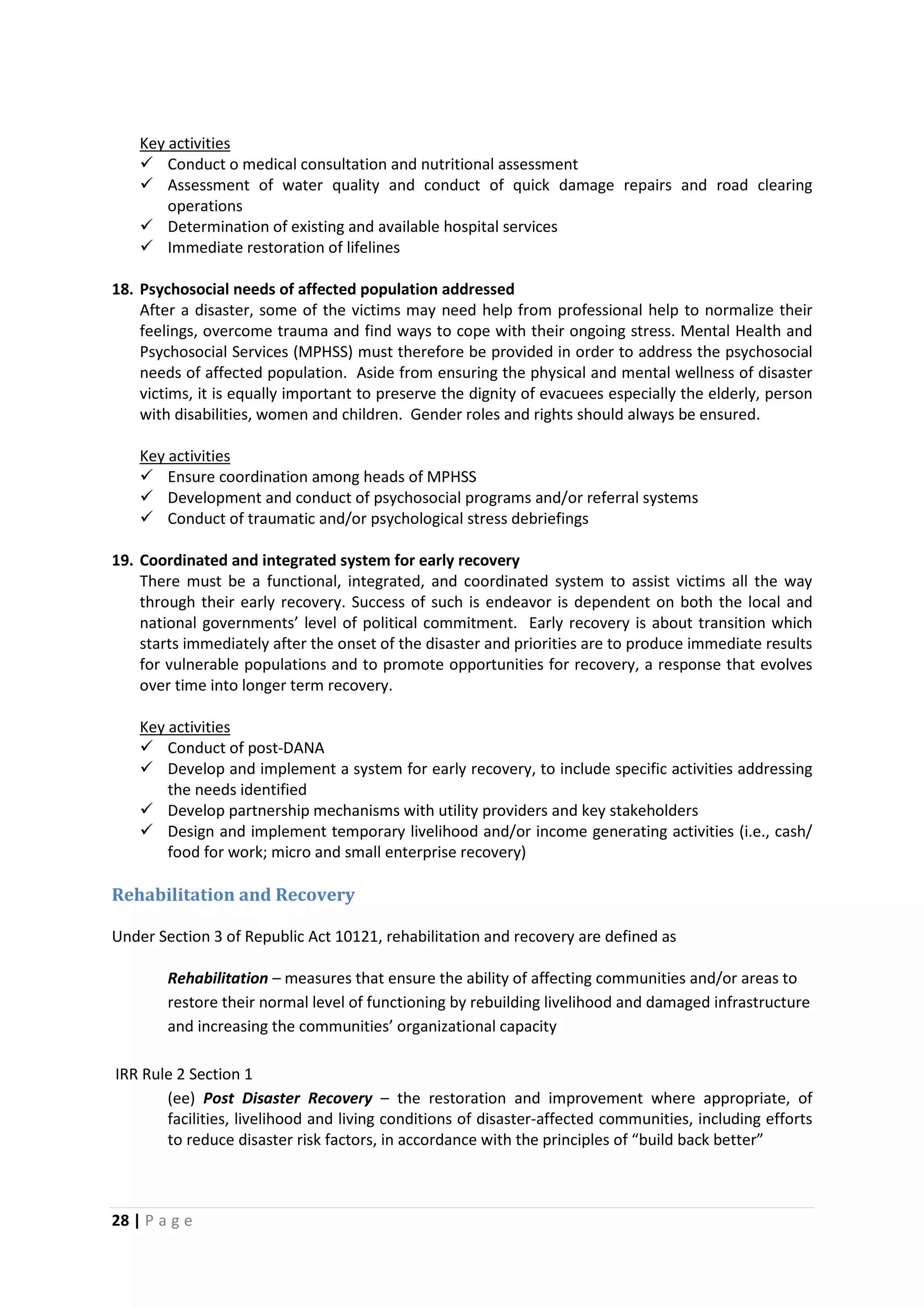 28 | P a g e
 Conduct o medical consultation and nutritional assessment
Key activities
 Assessment of water quality and conduct of quick damage repairs and road clearing
operations
 Determination of existing and available hospital services
 Immediate restoration of lifelines
18. Psychosocial needs of affected population addressed
After a disaster, some of the victims may need help from professional help to normalize their
feelings, overcome trauma and find ways to cope with their ongoing stress. Mental Health and
Psychosocial Services (MPHSS) must therefore be provided in order to address the psychosocial
needs of affected population. Aside from ensuring the physical and mental wellness of disaster
victims, it is equally important to preserve the dignity of evacuees especially the elderly, person
with disabilities, women and children. Gender roles and rights should always be ensured.
 Ensure coordination among heads of MPHSS
Key activities
 Development and conduct of psychosocial programs and/or referral systems
 Conduct of traumatic and/or psychological stress debriefings
19. Coordinated and integrated system for early recovery
There must be a functional, integrated, and coordinated system to assist victims all the way
through their early recovery. Success of such is endeavor is dependent on both the local and
national governments’ level of political commitment. Early recovery is about transition which
starts immediately after the onset of the disaster and priorities are to produce immediate results
for vulnerable populations and to promote opportunities for recovery, a response that evolves
over time into longer term recovery.
 Conduct of post-DANA
Key activities
 Develop and implement a system for early recovery, to include specific activities addressing
the needs identified
 Develop partnership mechanisms with utility providers and key stakeholders
 Design and implement temporary livelihood and/or income generating activities (i.e., cash/
food for work; micro and small enterprise recovery)
Rehabilitation and Recovery
Under Section 3 of Republic Act 10121, rehabilitation and recovery are defined as
Rehabilitation – measures that ensure the ability of affecting communities and/or areas to
restore their normal level of functioning by rebuilding livelihood and damaged infrastructure
and increasing the communities’ organizational capacity
IRR Rule 2 Section 1
(ee) Post Disaster Recovery – the restoration and improvement where appropriate, of
facilities, livelihood and living conditions of disaster-affected communities, including efforts
to reduce disaster risk factors, in accordance with the principles of “build back better”
 