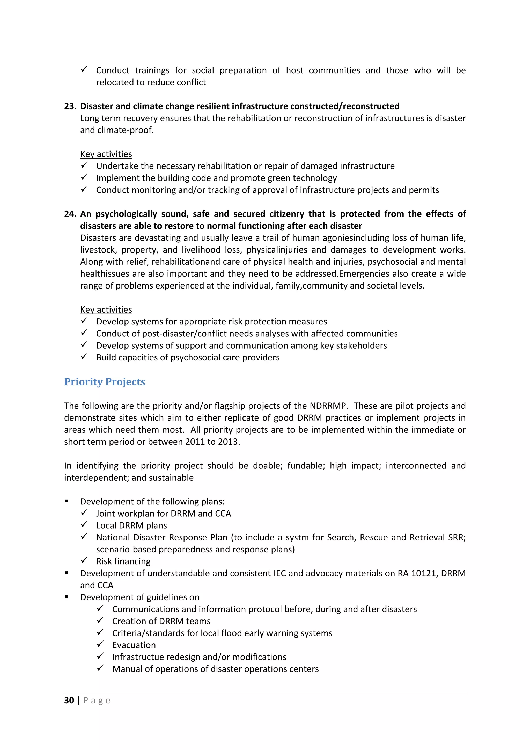 30 | P a g e
 Conduct trainings for social preparation of host communities and those who will be
relocated to reduce conflict
23. Disaster and climate change resilient infrastructure constructed/reconstructed
Long term recovery ensures that the rehabilitation or reconstruction of infrastructures is disaster
and climate-proof.
 Undertake the necessary rehabilitation or repair of damaged infrastructure
Key activities
 Implement the building code and promote green technology
 Conduct monitoring and/or tracking of approval of infrastructure projects and permits
24. An psychologically sound, safe and secured citizenry that is protected from the effects of
disasters are able to restore to normal functioning after each disaster
Disasters are devastating and usually leave a trail of human agoniesincluding loss of human life,
livestock, property, and livelihood loss, physicalinjuries and damages to development works.
Along with relief, rehabilitationand care of physical health and injuries, psychosocial and mental
healthissues are also important and they need to be addressed.Emergencies also create a wide
range of problems experienced at the individual, family,community and societal levels.
 Develop systems for appropriate risk protection measures
Key activities
 Conduct of post-disaster/conflict needs analyses with affected communities
 Develop systems of support and communication among key stakeholders
 Build capacities of psychosocial care providers
Priority Projects
The following are the priority and/or flagship projects of the NDRRMP. These are pilot projects and
demonstrate sites which aim to either replicate of good DRRM practices or implement projects in
areas which need them most. All priority projects are to be implemented within the immediate or
short term period or between 2011 to 2013.
In identifying the priority project should be doable; fundable; high impact; interconnected and
interdependent; and sustainable
 Development of the following plans:
 Joint workplan for DRRM and CCA
 Local DRRM plans
 National Disaster Response Plan (to include a systm for Search, Rescue and Retrieval SRR;
scenario-based preparedness and response plans)
 Risk financing
 Development of understandable and consistent IEC and advocacy materials on RA 10121, DRRM
and CCA
 Development of guidelines on
 Communications and information protocol before, during and after disasters
 Creation of DRRM teams
 Criteria/standards for local flood early warning systems
 Evacuation
 Infrastructue redesign and/or modifications
 Manual of operations of disaster operations centers
 