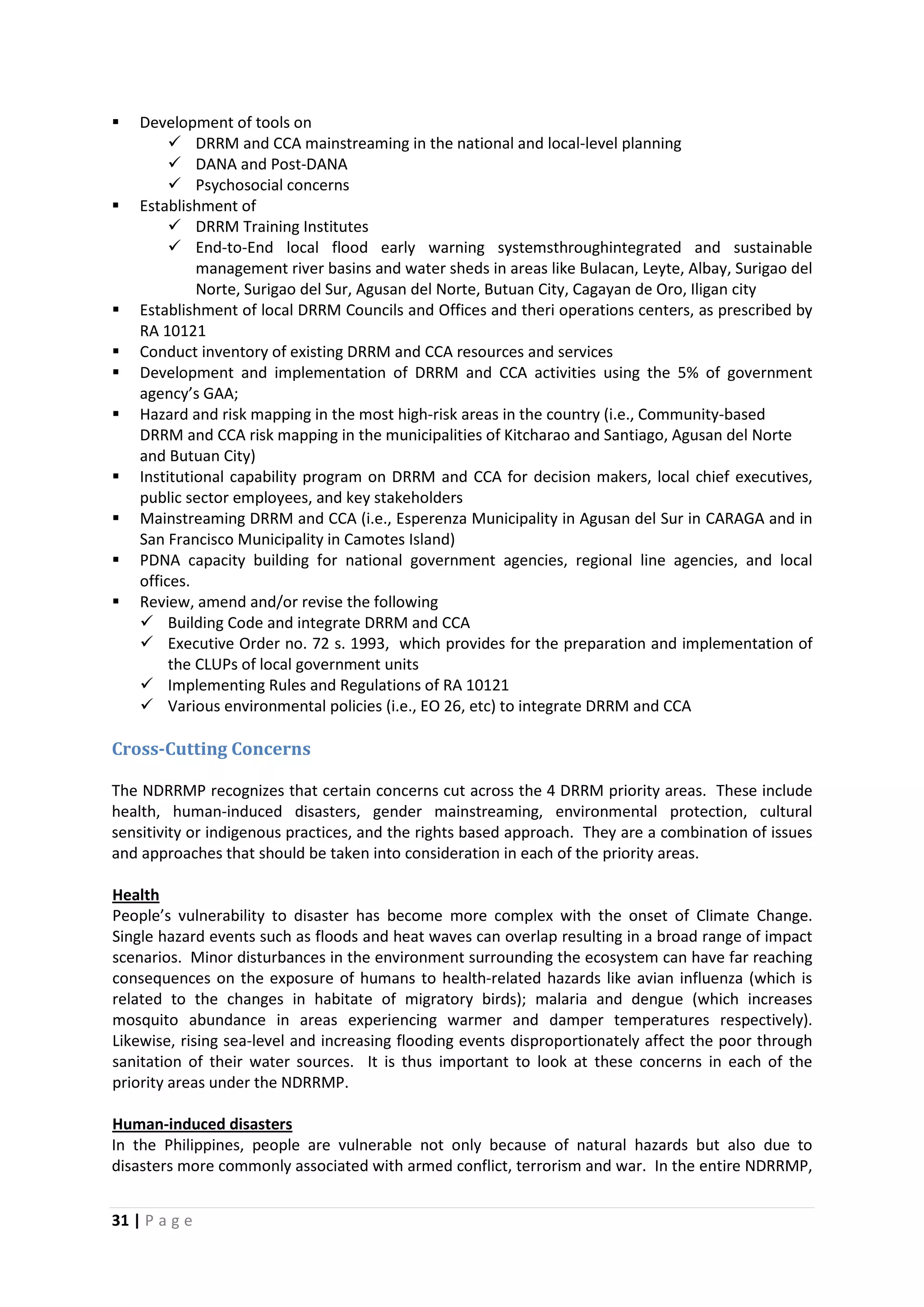31 | P a g e
 Development of tools on
 DRRM and CCA mainstreaming in the national and local-level planning
 DANA and Post-DANA
 Psychosocial concerns
 Establishment of
 DRRM Training Institutes
 End-to-End local flood early warning systemsthroughintegrated and sustainable
management river basins and water sheds in areas like Bulacan, Leyte, Albay, Surigao del
Norte, Surigao del Sur, Agusan del Norte, Butuan City, Cagayan de Oro, Iligan city
 Establishment of local DRRM Councils and Offices and theri operations centers, as prescribed by
RA 10121
 Conduct inventory of existing DRRM and CCA resources and services
 Development and implementation of DRRM and CCA activities using the 5% of government
agency’s GAA;
 Hazard and risk mapping in the most high-risk areas in the country (i.e., Community-based
DRRM and CCA risk mapping in the municipalities of Kitcharao and Santiago, Agusan del Norte
and Butuan City)
 Institutional capability program on DRRM and CCA for decision makers, local chief executives,
public sector employees, and key stakeholders
 Mainstreaming DRRM and CCA (i.e., Esperenza Municipality in Agusan del Sur in CARAGA and in
San Francisco Municipality in Camotes Island)
 PDNA capacity building for national government agencies, regional line agencies, and local
offices.
 Review, amend and/or revise the following
 Building Code and integrate DRRM and CCA
 Executive Order no. 72 s. 1993, which provides for the preparation and implementation of
the CLUPs of local government units
 Implementing Rules and Regulations of RA 10121
 Various environmental policies (i.e., EO 26, etc) to integrate DRRM and CCA
Cross-Cutting Concerns
The NDRRMP recognizes that certain concerns cut across the 4 DRRM priority areas. These include
health, human-induced disasters, gender mainstreaming, environmental protection, cultural
sensitivity or indigenous practices, and the rights based approach. They are a combination of issues
and approaches that should be taken into consideration in each of the priority areas.
People’s vulnerability to disaster has become more complex with the onset of Climate Change.
Single hazard events such as floods and heat waves can overlap resulting in a broad range of impact
scenarios. Minor disturbances in the environment surrounding the ecosystem can have far reaching
consequences on the exposure of humans to health-related hazards like avian influenza (which is
related to the changes in habitate of migratory birds); malaria and dengue (which increases
mosquito abundance in areas experiencing warmer and damper temperatures respectively).
Likewise, rising sea-level and increasing flooding events disproportionately affect the poor through
sanitation of their water sources. It is thus important to look at these concerns in each of the
priority areas under the NDRRMP.
Health
In the Philippines, people are vulnerable not only because of natural hazards but also due to
disasters more commonly associated with armed conflict, terrorism and war. In the entire NDRRMP,
Human-induced disasters
 
