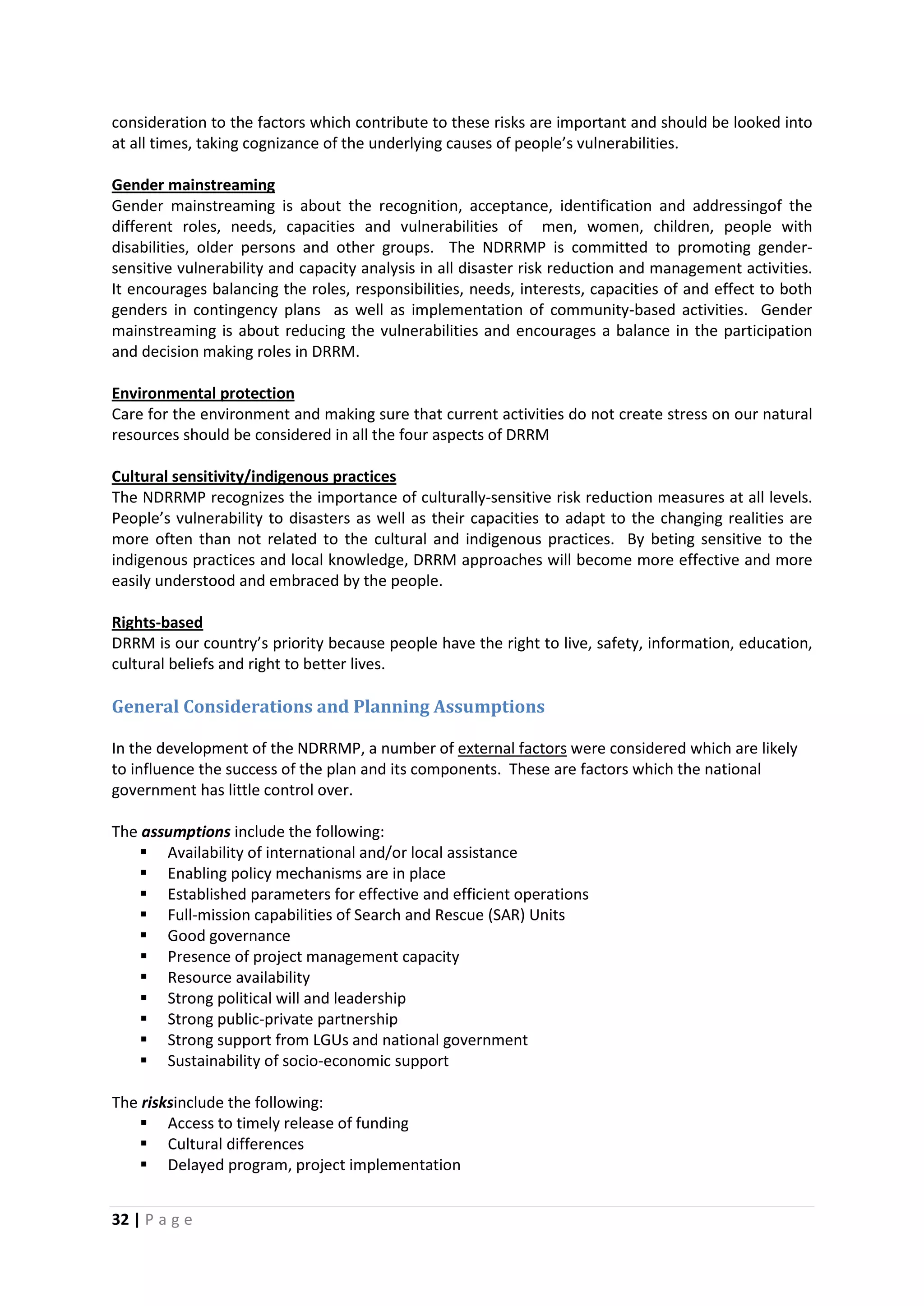 32 | P a g e
consideration to the factors which contribute to these risks are important and should be looked into
at all times, taking cognizance of the underlying causes of people’s vulnerabilities.
Gender mainstreaming is about the recognition, acceptance, identification and addressingof the
different roles, needs, capacities and vulnerabilities of men, women, children, people with
disabilities, older persons and other groups. The NDRRMP is committed to promoting gender-
sensitive vulnerability and capacity analysis in all disaster risk reduction and management activities.
It encourages balancing the roles, responsibilities, needs, interests, capacities of and effect to both
genders in contingency plans as well as implementation of community-based activities. Gender
mainstreaming is about reducing the vulnerabilities and encourages a balance in the participation
and decision making roles in DRRM.
Gender mainstreaming
Care for the environment and making sure that current activities do not create stress on our natural
resources should be considered in all the four aspects of DRRM
Environmental protection
The NDRRMP recognizes the importance of culturally-sensitive risk reduction measures at all levels.
People’s vulnerability to disasters as well as their capacities to adapt to the changing realities are
more often than not related to the cultural and indigenous practices. By beting sensitive to the
indigenous practices and local knowledge, DRRM approaches will become more effective and more
easily understood and embraced by the people.
Cultural sensitivity/indigenous practices
DRRM is our country’s priority because people have the right to live, safety, information, education,
cultural beliefs and right to better lives.
Rights-based
General Considerations and Planning Assumptions
In the development of the NDRRMP, a number of external factors were considered which are likely
to influence the success of the plan and its components. These are factors which the national
government has little control over.
The assumptions include the following:
 Availability of international and/or local assistance
 Enabling policy mechanisms are in place
 Established parameters for effective and efficient operations
 Full-mission capabilities of Search and Rescue (SAR) Units
 Good governance
 Presence of project management capacity
 Resource availability
 Strong political will and leadership
 Strong public-private partnership
 Strong support from LGUs and national government
 Sustainability of socio-economic support
The risksinclude the following:
 Access to timely release of funding
 Cultural differences
 Delayed program, project implementation
 