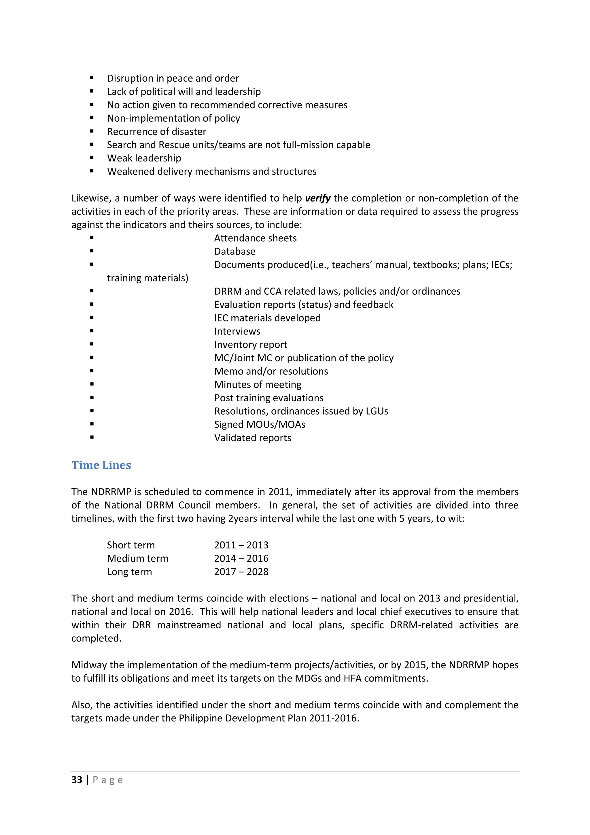 33 | P a g e
 Disruption in peace and order
 Lack of political will and leadership
 No action given to recommended corrective measures
 Non-implementation of policy
 Recurrence of disaster
 Search and Rescue units/teams are not full-mission capable
 Weak leadership
 Weakened delivery mechanisms and structures
Likewise, a number of ways were identified to help verify the completion or non-completion of the
activities in each of the priority areas. These are information or data required to assess the progress
against the indicators and theirs sources, to include:
 Attendance sheets
 Database
 Documents produced(i.e., teachers’ manual, textbooks; plans; IECs;
training materials)
 DRRM and CCA related laws, policies and/or ordinances
 Evaluation reports (status) and feedback
 IEC materials developed
 Interviews
 Inventory report
 MC/Joint MC or publication of the policy
 Memo and/or resolutions
 Minutes of meeting
 Post training evaluations
 Resolutions, ordinances issued by LGUs
 Signed MOUs/MOAs
 Validated reports
Time Lines
The NDRRMP is scheduled to commence in 2011, immediately after its approval from the members
of the National DRRM Council members. In general, the set of activities are divided into three
timelines, with the first two having 2years interval while the last one with 5 years, to wit:
Short term 2011 – 2013
Medium term 2014 – 2016
Long term 2017 – 2028
The short and medium terms coincide with elections – national and local on 2013 and presidential,
national and local on 2016. This will help national leaders and local chief executives to ensure that
within their DRR mainstreamed national and local plans, specific DRRM-related activities are
completed.
Midway the implementation of the medium-term projects/activities, or by 2015, the NDRRMP hopes
to fulfill its obligations and meet its targets on the MDGs and HFA commitments.
Also, the activities identified under the short and medium terms coincide with and complement the
targets made under the Philippine Development Plan 2011-2016.
 