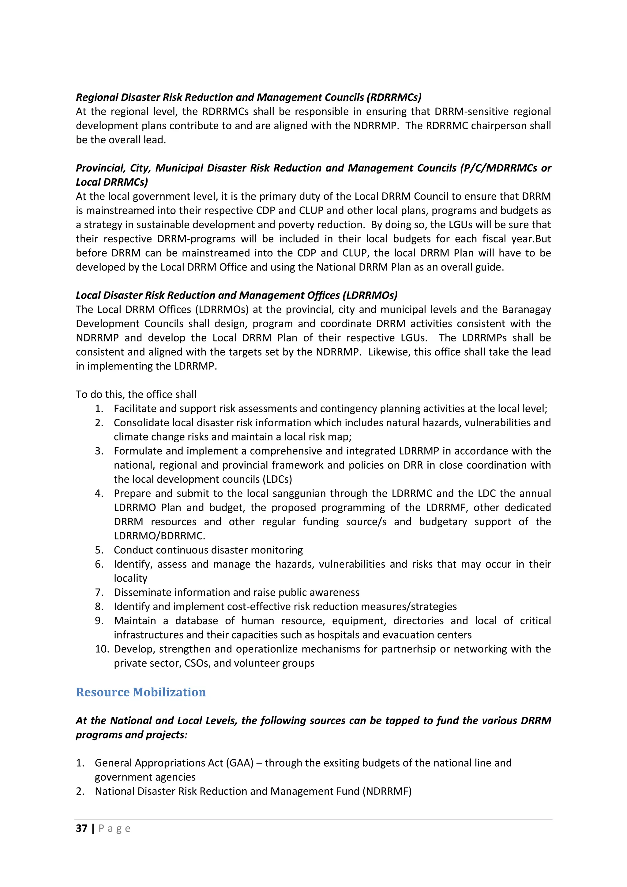 37 | P a g e
Regional Disaster Risk Reduction and Management Councils (RDRRMCs)
At the regional level, the RDRRMCs shall be responsible in ensuring that DRRM-sensitive regional
development plans contribute to and are aligned with the NDRRMP. The RDRRMC chairperson shall
be the overall lead.
Provincial, City, Municipal Disaster Risk Reduction and Management Councils (P/C/MDRRMCs or
Local DRRMCs)
At the local government level, it is the primary duty of the Local DRRM Council to ensure that DRRM
is mainstreamed into their respective CDP and CLUP and other local plans, programs and budgets as
a strategy in sustainable development and poverty reduction. By doing so, the LGUs will be sure that
their respective DRRM-programs will be included in their local budgets for each fiscal year.But
before DRRM can be mainstreamed into the CDP and CLUP, the local DRRM Plan will have to be
developed by the Local DRRM Office and using the National DRRM Plan as an overall guide.
Local Disaster Risk Reduction and Management Offices (LDRRMOs)
The Local DRRM Offices (LDRRMOs) at the provincial, city and municipal levels and the Baranagay
Development Councils shall design, program and coordinate DRRM activities consistent with the
NDRRMP and develop the Local DRRM Plan of their respective LGUs. The LDRRMPs shall be
consistent and aligned with the targets set by the NDRRMP. Likewise, this office shall take the lead
in implementing the LDRRMP.
To do this, the office shall
1. Facilitate and support risk assessments and contingency planning activities at the local level;
2. Consolidate local disaster risk information which includes natural hazards, vulnerabilities and
climate change risks and maintain a local risk map;
3. Formulate and implement a comprehensive and integrated LDRRMP in accordance with the
national, regional and provincial framework and policies on DRR in close coordination with
the local development councils (LDCs)
4. Prepare and submit to the local sanggunian through the LDRRMC and the LDC the annual
LDRRMO Plan and budget, the proposed programming of the LDRRMF, other dedicated
DRRM resources and other regular funding source/s and budgetary support of the
LDRRMO/BDRRMC.
5. Conduct continuous disaster monitoring
6. Identify, assess and manage the hazards, vulnerabilities and risks that may occur in their
locality
7. Disseminate information and raise public awareness
8. Identify and implement cost-effective risk reduction measures/strategies
9. Maintain a database of human resource, equipment, directories and local of critical
infrastructures and their capacities such as hospitals and evacuation centers
10. Develop, strengthen and operationlize mechanisms for partnerhsip or networking with the
private sector, CSOs, and volunteer groups
Resource Mobilization
At the National and Local Levels, the following sources can be tapped to fund the various DRRM
programs and projects:
1. General Appropriations Act (GAA) – through the exsiting budgets of the national line and
government agencies
2. National Disaster Risk Reduction and Management Fund (NDRRMF)
 