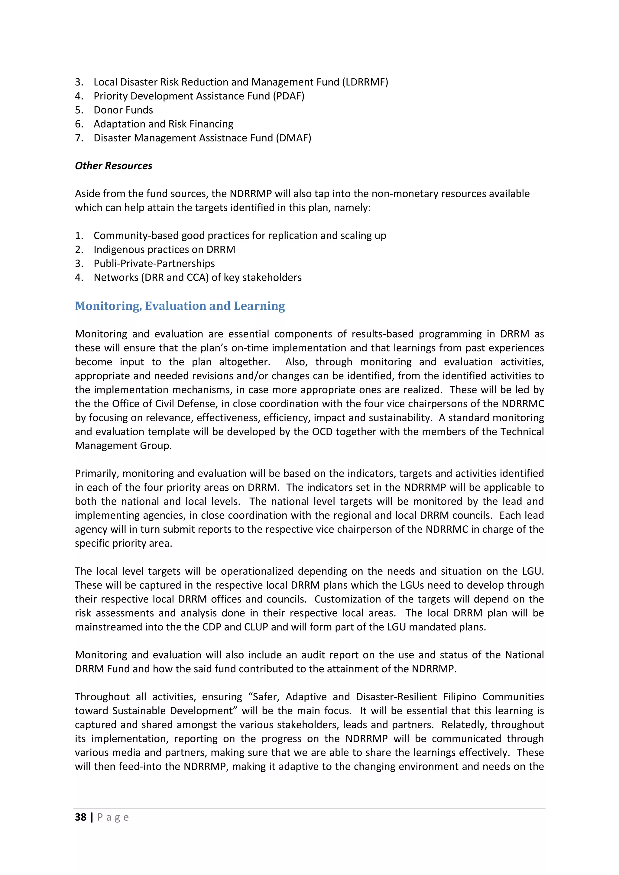 38 | P a g e
3. Local Disaster Risk Reduction and Management Fund (LDRRMF)
4. Priority Development Assistance Fund (PDAF)
5. Donor Funds
6. Adaptation and Risk Financing
7. Disaster Management Assistnace Fund (DMAF)
Other Resources
Aside from the fund sources, the NDRRMP will also tap into the non-monetary resources available
which can help attain the targets identified in this plan, namely:
1. Community-based good practices for replication and scaling up
2. Indigenous practices on DRRM
3. Publi-Private-Partnerships
4. Networks (DRR and CCA) of key stakeholders
Monitoring, Evaluation and Learning
Monitoring and evaluation are essential components of results-based programming in DRRM as
these will ensure that the plan’s on-time implementation and that learnings from past experiences
become input to the plan altogether. Also, through monitoring and evaluation activities,
appropriate and needed revisions and/or changes can be identified, from the identified activities to
the implementation mechanisms, in case more appropriate ones are realized. These will be led by
the the Office of Civil Defense, in close coordination with the four vice chairpersons of the NDRRMC
by focusing on relevance, effectiveness, efficiency, impact and sustainability. A standard monitoring
and evaluation template will be developed by the OCD together with the members of the Technical
Management Group.
Primarily, monitoring and evaluation will be based on the indicators, targets and activities identified
in each of the four priority areas on DRRM. The indicators set in the NDRRMP will be applicable to
both the national and local levels. The national level targets will be monitored by the lead and
implementing agencies, in close coordination with the regional and local DRRM councils. Each lead
agency will in turn submit reports to the respective vice chairperson of the NDRRMC in charge of the
specific priority area.
The local level targets will be operationalized depending on the needs and situation on the LGU.
These will be captured in the respective local DRRM plans which the LGUs need to develop through
their respective local DRRM offices and councils. Customization of the targets will depend on the
risk assessments and analysis done in their respective local areas. The local DRRM plan will be
mainstreamed into the the CDP and CLUP and will form part of the LGU mandated plans.
Monitoring and evaluation will also include an audit report on the use and status of the National
DRRM Fund and how the said fund contributed to the attainment of the NDRRMP.
Throughout all activities, ensuring “Safer, Adaptive and Disaster-Resilient Filipino Communities
toward Sustainable Development” will be the main focus. It will be essential that this learning is
captured and shared amongst the various stakeholders, leads and partners. Relatedly, throughout
its implementation, reporting on the progress on the NDRRMP will be communicated through
various media and partners, making sure that we are able to share the learnings effectively. These
will then feed-into the NDRRMP, making it adaptive to the changing environment and needs on the
 