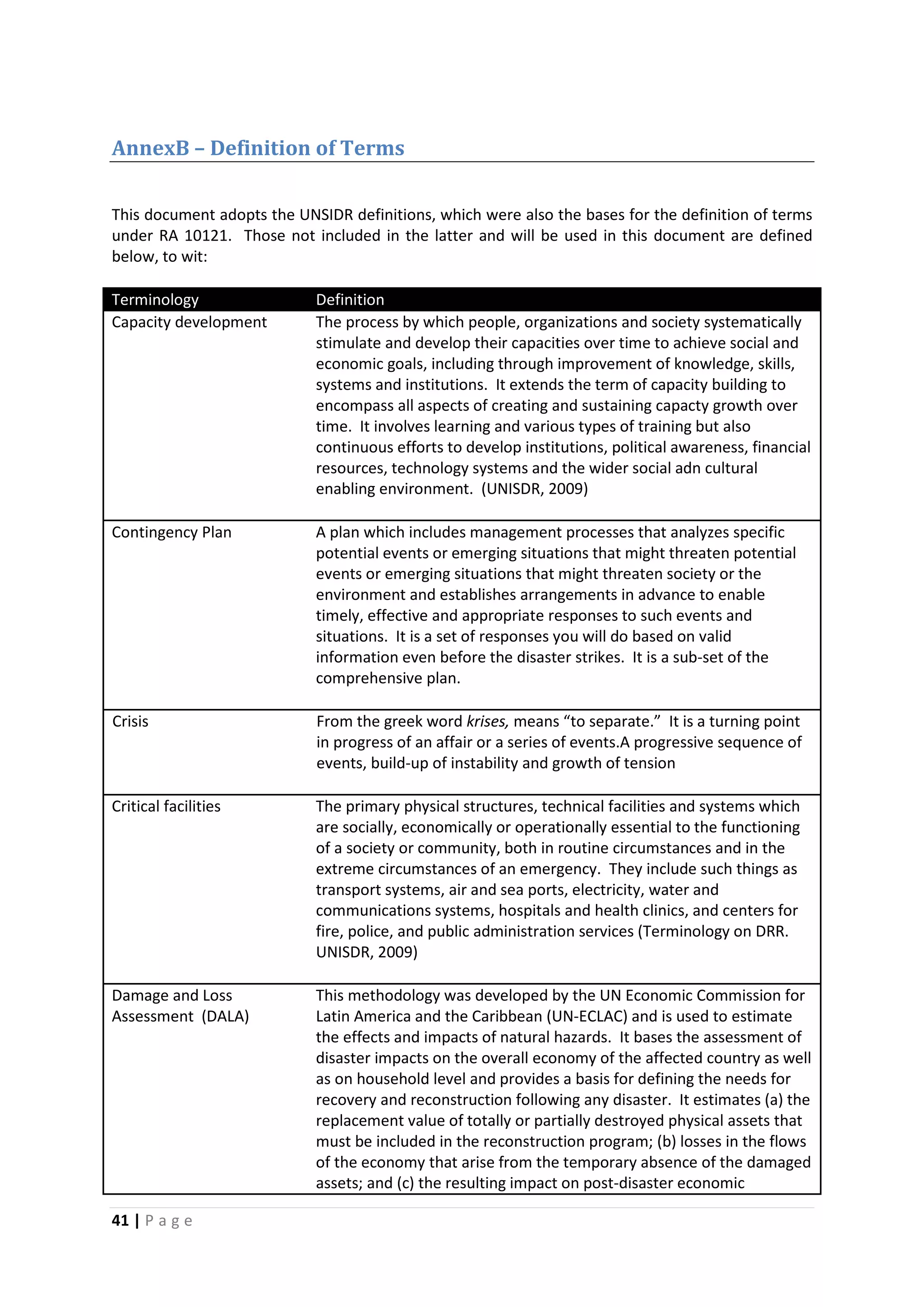 41 | P a g e
AnnexB – Definition of Terms
This document adopts the UNSIDR definitions, which were also the bases for the definition of terms
under RA 10121. Those not included in the latter and will be used in this document are defined
below, to wit:
Terminology Definition
Capacity development The process by which people, organizations and society systematically
stimulate and develop their capacities over time to achieve social and
economic goals, including through improvement of knowledge, skills,
systems and institutions. It extends the term of capacity building to
encompass all aspects of creating and sustaining capacty growth over
time. It involves learning and various types of training but also
continuous efforts to develop institutions, political awareness, financial
resources, technology systems and the wider social adn cultural
enabling environment. (UNISDR, 2009)
Contingency Plan A plan which includes management processes that analyzes specific
potential events or emerging situations that might threaten potential
events or emerging situations that might threaten society or the
environment and establishes arrangements in advance to enable
timely, effective and appropriate responses to such events and
situations. It is a set of responses you will do based on valid
information even before the disaster strikes. It is a sub-set of the
comprehensive plan.
Crisis From the greek word krises, means “to separate.” It is a turning point
in progress of an affair or a series of events.A progressive sequence of
events, build-up of instability and growth of tension
Critical facilities The primary physical structures, technical facilities and systems which
are socially, economically or operationally essential to the functioning
of a society or community, both in routine circumstances and in the
extreme circumstances of an emergency. They include such things as
transport systems, air and sea ports, electricity, water and
communications systems, hospitals and health clinics, and centers for
fire, police, and public administration services (Terminology on DRR.
UNISDR, 2009)
Damage and Loss
Assessment (DALA)
This methodology was developed by the UN Economic Commission for
Latin America and the Caribbean (UN-ECLAC) and is used to estimate
the effects and impacts of natural hazards. It bases the assessment of
disaster impacts on the overall economy of the affected country as well
as on household level and provides a basis for defining the needs for
recovery and reconstruction following any disaster. It estimates (a) the
replacement value of totally or partially destroyed physical assets that
must be included in the reconstruction program; (b) losses in the flows
of the economy that arise from the temporary absence of the damaged
assets; and (c) the resulting impact on post-disaster economic
 