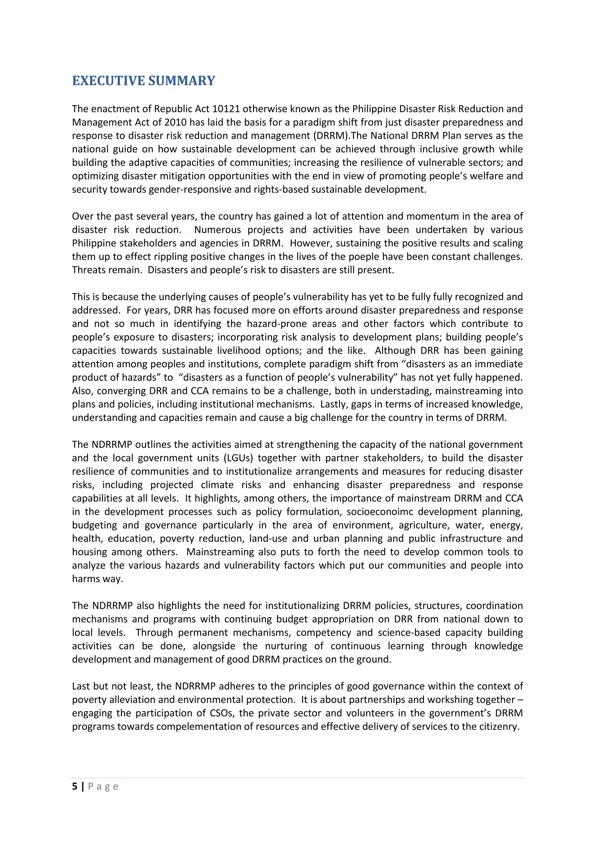 5 | P a g e
EXECUTIVE SUMMARY
The enactment of Republic Act 10121 otherwise known as the Philippine Disaster Risk Reduction and
Management Act of 2010 has laid the basis for a paradigm shift from just disaster preparedness and
response to disaster risk reduction and management (DRRM).The National DRRM Plan serves as the
national guide on how sustainable development can be achieved through inclusive growth while
building the adaptive capacities of communities; increasing the resilience of vulnerable sectors; and
optimizing disaster mitigation opportunities with the end in view of promoting people’s welfare and
security towards gender-responsive and rights-based sustainable development.
Over the past several years, the country has gained a lot of attention and momentum in the area of
disaster risk reduction. Numerous projects and activities have been undertaken by various
Philippine stakeholders and agencies in DRRM. However, sustaining the positive results and scaling
them up to effect rippling positive changes in the lives of the poeple have been constant challenges.
Threats remain. Disasters and people’s risk to disasters are still present.
This is because the underlying causes of people’s vulnerability has yet to be fully fully recognized and
addressed. For years, DRR has focused more on efforts around disaster preparedness and response
and not so much in identifying the hazard-prone areas and other factors which contribute to
people’s exposure to disasters; incorporating risk analysis to development plans; building people’s
capacities towards sustainable livelihood options; and the like. Although DRR has been gaining
attention among peoples and institutions, complete paradigm shift from “disasters as an immediate
product of hazards” to “disasters as a function of people’s vulnerability” has not yet fully happened.
Also, converging DRR and CCA remains to be a challenge, both in understading, mainstreaming into
plans and policies, including institutional mechanisms. Lastly, gaps in terms of increased knowledge,
understanding and capacities remain and cause a big challenge for the country in terms of DRRM.
The NDRRMP outlines the activities aimed at strengthening the capacity of the national government
and the local government units (LGUs) together with partner stakeholders, to build the disaster
resilience of communities and to institutionalize arrangements and measures for reducing disaster
risks, including projected climate risks and enhancing disaster preparedness and response
capabilities at all levels. It highlights, among others, the importance of mainstream DRRM and CCA
in the development processes such as policy formulation, socioeconoimc development planning,
budgeting and governance particularly in the area of environment, agriculture, water, energy,
health, education, poverty reduction, land-use and urban planning and public infrastructure and
housing among others. Mainstreaming also puts to forth the need to develop common tools to
analyze the various hazards and vulnerability factors which put our communities and people into
harms way.
The NDRRMP also highlights the need for institutionalizing DRRM policies, structures, coordination
mechanisms and programs with continuing budget appropriation on DRR from national down to
local levels. Through permanent mechanisms, competency and science-based capacity building
activities can be done, alongside the nurturing of continuous learning through knowledge
development and management of good DRRM practices on the ground.
Last but not least, the NDRRMP adheres to the principles of good governance within the context of
poverty alleviation and environmental protection. It is about partnerships and workshing together –
engaging the participation of CSOs, the private sector and volunteers in the government’s DRRM
programs towards compelementation of resources and effective delivery of services to the citizenry.
 