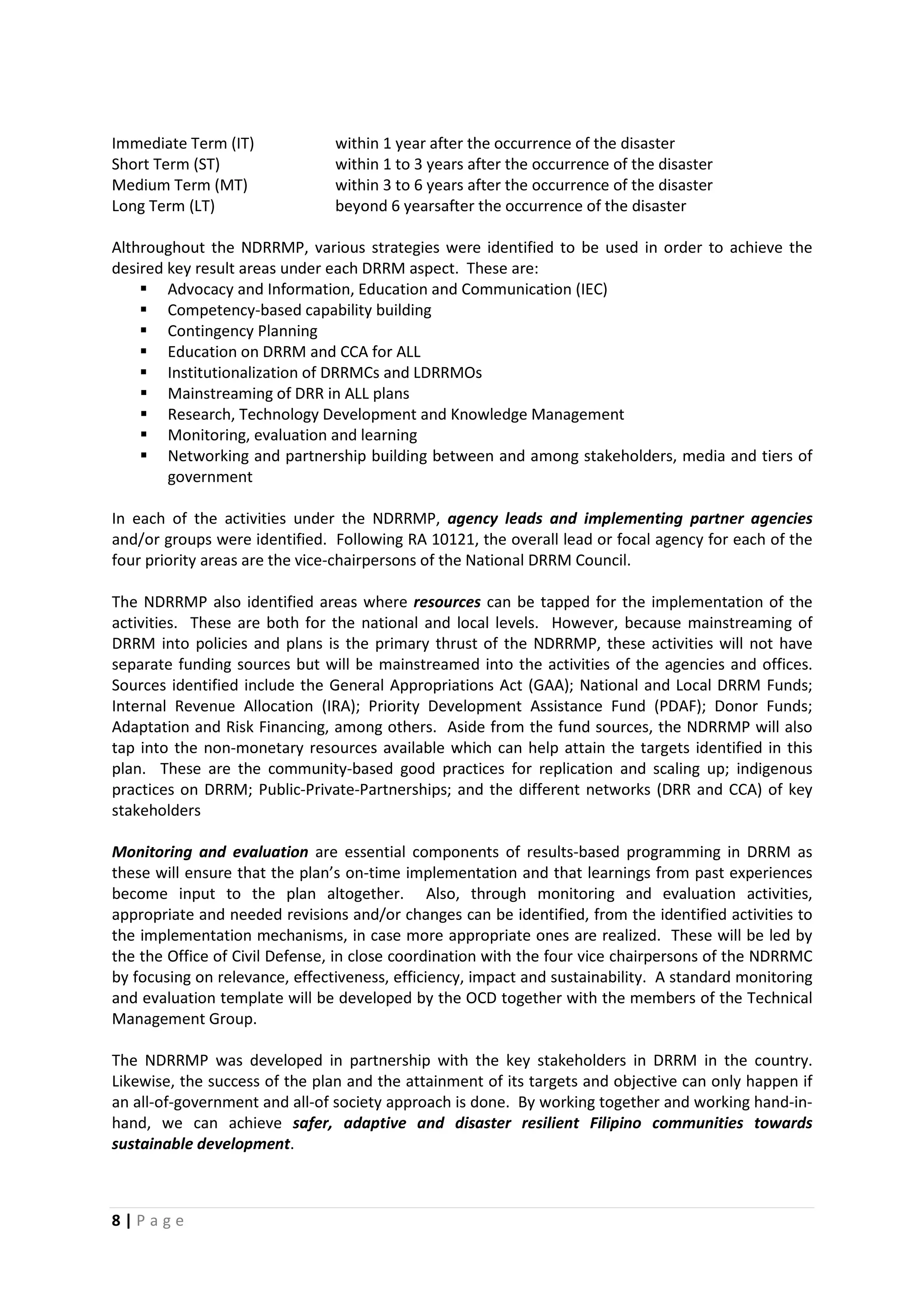 8 | P a g e
Immediate Term (IT) within 1 year after the occurrence of the disaster
Short Term (ST) within 1 to 3 years after the occurrence of the disaster
Medium Term (MT) within 3 to 6 years after the occurrence of the disaster
Long Term (LT) beyond 6 yearsafter the occurrence of the disaster
Althroughout the NDRRMP, various strategies were identified to be used in order to achieve the
desired key result areas under each DRRM aspect. These are:
 Advocacy and Information, Education and Communication (IEC)
 Competency-based capability building
 Contingency Planning
 Education on DRRM and CCA for ALL
 Institutionalization of DRRMCs and LDRRMOs
 Mainstreaming of DRR in ALL plans
 Research, Technology Development and Knowledge Management
 Monitoring, evaluation and learning
 Networking and partnership building between and among stakeholders, media and tiers of
government
In each of the activities under the NDRRMP, agency leads and implementing partner agencies
and/or groups were identified. Following RA 10121, the overall lead or focal agency for each of the
four priority areas are the vice-chairpersons of the National DRRM Council.
The NDRRMP also identified areas where resources can be tapped for the implementation of the
activities. These are both for the national and local levels. However, because mainstreaming of
DRRM into policies and plans is the primary thrust of the NDRRMP, these activities will not have
separate funding sources but will be mainstreamed into the activities of the agencies and offices.
Sources identified include the General Appropriations Act (GAA); National and Local DRRM Funds;
Internal Revenue Allocation (IRA); Priority Development Assistance Fund (PDAF); Donor Funds;
Adaptation and Risk Financing, among others. Aside from the fund sources, the NDRRMP will also
tap into the non-monetary resources available which can help attain the targets identified in this
plan. These are the community-based good practices for replication and scaling up; indigenous
practices on DRRM; Public-Private-Partnerships; and the different networks (DRR and CCA) of key
stakeholders
Monitoring and evaluation are essential components of results-based programming in DRRM as
these will ensure that the plan’s on-time implementation and that learnings from past experiences
become input to the plan altogether. Also, through monitoring and evaluation activities,
appropriate and needed revisions and/or changes can be identified, from the identified activities to
the implementation mechanisms, in case more appropriate ones are realized. These will be led by
the the Office of Civil Defense, in close coordination with the four vice chairpersons of the NDRRMC
by focusing on relevance, effectiveness, efficiency, impact and sustainability. A standard monitoring
and evaluation template will be developed by the OCD together with the members of the Technical
Management Group.
The NDRRMP was developed in partnership with the key stakeholders in DRRM in the country.
Likewise, the success of the plan and the attainment of its targets and objective can only happen if
an all-of-government and all-of society approach is done. By working together and working hand-in-
hand, we can achieve safer, adaptive and disaster resilient Filipino communities towards
sustainable development.
 