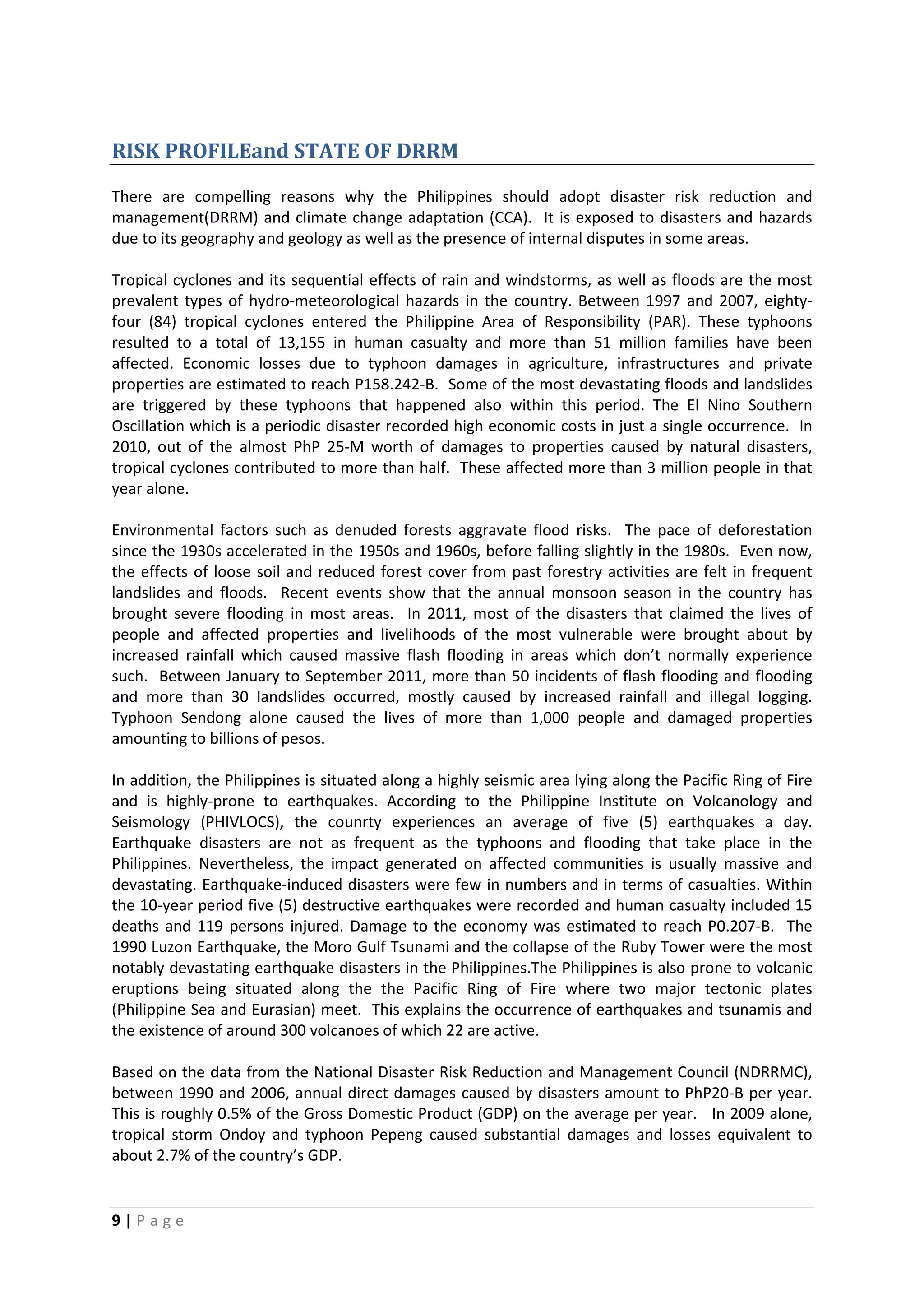 9 | P a g e
RISK PROFILEand STATE OF DRRM
There are compelling reasons why the Philippines should adopt disaster risk reduction and
management(DRRM) and climate change adaptation (CCA). It is exposed to disasters and hazards
due to its geography and geology as well as the presence of internal disputes in some areas.
Tropical cyclones and its sequential effects of rain and windstorms, as well as floods are the most
prevalent types of hydro-meteorological hazards in the country. Between 1997 and 2007, eighty-
four (84) tropical cyclones entered the Philippine Area of Responsibility (PAR). These typhoons
resulted to a total of 13,155 in human casualty and more than 51 million families have been
affected. Economic losses due to typhoon damages in agriculture, infrastructures and private
properties are estimated to reach P158.242-B. Some of the most devastating floods and landslides
are triggered by these typhoons that happened also within this period. The El Nino Southern
Oscillation which is a periodic disaster recorded high economic costs in just a single occurrence. In
2010, out of the almost PhP 25-M worth of damages to properties caused by natural disasters,
tropical cyclones contributed to more than half. These affected more than 3 million people in that
year alone.
Environmental factors such as denuded forests aggravate flood risks. The pace of deforestation
since the 1930s accelerated in the 1950s and 1960s, before falling slightly in the 1980s. Even now,
the effects of loose soil and reduced forest cover from past forestry activities are felt in frequent
landslides and floods. Recent events show that the annual monsoon season in the country has
brought severe flooding in most areas. In 2011, most of the disasters that claimed the lives of
people and affected properties and livelihoods of the most vulnerable were brought about by
increased rainfall which caused massive flash flooding in areas which don’t normally experience
such. Between January to September 2011, more than 50 incidents of flash flooding and flooding
and more than 30 landslides occurred, mostly caused by increased rainfall and illegal logging.
Typhoon Sendong alone caused the lives of more than 1,000 people and damaged properties
amounting to billions of pesos.
In addition, the Philippines is situated along a highly seismic area lying along the Pacific Ring of Fire
and is highly-prone to earthquakes. According to the Philippine Institute on Volcanology and
Seismology (PHIVLOCS), the counrty experiences an average of five (5) earthquakes a day.
Earthquake disasters are not as frequent as the typhoons and flooding that take place in the
Philippines. Nevertheless, the impact generated on affected communities is usually massive and
devastating. Earthquake-induced disasters were few in numbers and in terms of casualties. Within
the 10-year period five (5) destructive earthquakes were recorded and human casualty included 15
deaths and 119 persons injured. Damage to the economy was estimated to reach P0.207-B. The
1990 Luzon Earthquake, the Moro Gulf Tsunami and the collapse of the Ruby Tower were the most
notably devastating earthquake disasters in the Philippines.The Philippines is also prone to volcanic
eruptions being situated along the the Pacific Ring of Fire where two major tectonic plates
(Philippine Sea and Eurasian) meet. This explains the occurrence of earthquakes and tsunamis and
the existence of around 300 volcanoes of which 22 are active.
Based on the data from the National Disaster Risk Reduction and Management Council (NDRRMC),
between 1990 and 2006, annual direct damages caused by disasters amount to PhP20-B per year.
This is roughly 0.5% of the Gross Domestic Product (GDP) on the average per year. In 2009 alone,
tropical storm Ondoy and typhoon Pepeng caused substantial damages and losses equivalent to
about 2.7% of the country’s GDP.
 