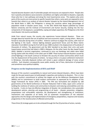 10 | P a g e
Hazards become disasters only if vulnerable people and resources are exposed to them. People who
live in poverty and adverse socio-economic considitions are highly vulnerable to disasters, especially
those who live in river pathways and along the most hazard-prone areas. This explains why some
parts of the country are more prone to specific hazards than others; some parts are exposed to more
hazards than others.In an analysis of natural disaster hotspots by the Hazard Management Unit of
the World Bank in 2005, the Philippines is among the countries where large percentages of
population reside in disaster prone areas. In the 2011 World Risk Report published by United
Nations University and the Institute of Environment and Human Security, looking into the four
components of risk (exposure, susceptibility, coping and adapt capacities), the Philippines is the third
most disaster risk country worldwide.
Aside from natural causes, the country also experiences human-induced disasters. These are
brought about by hazards that are of political and socio-economic origins, among others. Many are
forced to evacuate during times of conflict. Violence continue to plague the country, with most of
the fighting in the South. Intense fighting between government forces and the Moro Islamic
Liberation Front (MILF) during the first half of year 2009 resulted in the displacement of hundreds of
thousands of civilians. The government and the MILF decided to lay down their arms and work
toward peace accord that had failed in 2009 in Malaysia. On the other hand, the Abu Sayyaf Group
(ASG), labelled a terrorist organization, continued to carry out bombings and rebels were killed
during clashes with the military in the latter part of 2009. These human-induced disasters caused by
armed fightings in the South continue to threaten the security of civilian communities which result
into the displacement of thousands of civilians. So long as there is no peace settlement mechanism
in Mindanao, internally displaced civilians will remain a given collateral damage of every armed
conflicts. Such disasters consequently cause public anxiety, lost of lives, destruction of properties
and sometimes socio-political stability.
Progress on the Implementation of HFA and SNAP
Because of the country’s susceptibility to natural and human-induced disasters, efforts have been
made for the past several years to build people’s capacities and resilience to disasters. This is in line
with the country’s commitment to achieve the targets set by the Millenium Development Goals
(MDGs) and its commitment to build resilient communities as expressed by its adoption of the
Hyogo Framework for Action (HFA) in 2005. The HFA was formulated and adopted by 168
governments at the World Conference on Disaster Reduction held in Kobe, Japan and is aimed at
building the resilience of nations and communities to disasters and reducing vulnerabilities and risks
to hazards. It aims to have (a) effective integration of disaster risk considerations into sustainable
development policies, planning and programming at all levels – disaster prevention, mitigation,
preparedness and vulnerability reduction; (b) development and strengthening of institutions,
mechanisms and capacities at all levels; and (c) systematic incorporation of risk reduction
approaches into the design and implementation of emergency preparedness, response and recovery
programmes in the recontsruction of affected communities.
These three (3) strategic goals are to be achieved through the five (5) priorities of action, namely:
 