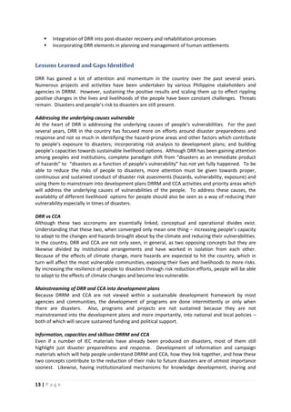 13 | P a g e
 Integration of DRR into post-disaster recovery and rehabilitation processes
 Incorporating DRR elements in planning and management of human settlements
Lessons Learned and Gaps Identified
DRR has gained a lot of attention and momentum in the country over the past several years.
Numerous projects and activities have been undertaken by various Philippine stakeholders and
agencies in DRRM. However, sustaining the positive results and scaling them up to effect rippling
positive changes in the lives and livelihoods of the people have been constant challenges. Threats
remain. Disasters and people’s risk to disasters are still present.
Addressing the underlying causes vulnerable
At the heart of DRR is addressing the underlying causes of people’s vulnerabilities. For the past
several years, DRR in the country has focused more on efforts around disaster preparedness and
response and not so much in identifying the hazard-prone areas and other factors which contribute
to people’s exposure to disasters; incorporating risk analysis to development plans; and building
people’s capacities towards sustainable livelihood options. Although DRR has been gaining attention
among peoples and institutions, complete paradigm shift from “disasters as an immediate product
of hazards” to “disasters as a function of people’s vulnerability” has not yet fully happened. To be
able to reduce the risks of people to disasters, more attention must be given towards proper,
continuous and sustained conduct of disaster risk assesments (hazards, vulnerability, exposure) and
using them to mainstream into development plans DRRM and CCA activities and priority areas which
will address the underlying causes of vulnerabilities of the people. To address these causes, the
availablity of different livelihood options for people should also be seen as a way of reducing their
vulnerability especially in times of disasters.
DRR vs CCA
Although these two accronyms are essentially linked, conceptual and operational divides exist.
Understanding that these two, when converged only mean one thing – increasing people’s capacity
to adapt to the changes and hazards brought about by the climate and reducing their vulnerabilities.
In the country, DRR and CCA are not only seen, in general, as two opposing concepts but they are
likewise divided by institutional arrangements and have worked in isolation from each other.
Because of the effects of climate change, more hazards are expected to hit the country, which in
turn will affect the most vulnerable communities, exposing their lives and livelihoods to more risks.
By increasing the resilience of people to disasters through risk reduction efforts, people will be able
to adapt to the effects of climate changes and become less vulnerable.
Mainstreaming of DRR and CCA into development plans
Because DRRM and CCA are not viewed within a sustainable development framework by most
agencies and communities, the development of programs are done intermittently or only when
there are disasters. Also, programs and projects are not sustained because they are not
mainstreamed into the development plans and more importantly, into national and local policies –
both of which will secure sustained funding and political support.
Information, capacities and skillson DRRM and CCA
Even if a number of IEC materials have already been produced on disasters, most of them still
highlight just disaster preparedness and response. Development of information and campaign
materials which will help people understand DRRM and CCA, how they link together, and how these
two concepts contribute to the reduction of their risks to future disasters are of utmost importance
soonest. Likewise, having institutionalized mechanisms for knowledge development, sharing and
 