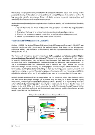 17 | P a g e
the strategy and programs in response to threats of opportunities that would have bearing on the
peace and stability of the nation as well as on the well-being of Filipinos. It is anchored on four (4)
key elements, namely, governance, delivery of basic services, economic reconstruction, and
sustainable development, and security sector reforms.
With the main objective of promoting internal socio-political stability, the NSP will use the following
strategies:
1. To win the hearts and minds of those with valid grievances and retain the allegiance of the
rest;
2. Strengthen the Integrity of national institutions and promote good governance;
3. Promote the peace process as the centerpiece of our internal security program; and
4. Launch a proactive and holistic program to combat terrorism
The National DRRM Framework (NDRRMF)
On June 16, 2011, the National Disaster Risk Reduction and Management Framework (NDRRMF) was
approved by the executive committee of the National Disaster Risk Reduction and Management
Council (NDRRMC). The framework is in conformity with and captures the essesence and priorities
of Republic Act 10121.
The Framework envisions a country which have “safer, adaptive and disaster-resilient Filipino
communities toward sustainable development.” The goal is to have a paradigm shift from reactive
to proactive DRRM wherein men and women have increased their awareness, understanding on
DRRM with the end in view of increasing people’s resilience and decreasing their vulnerabilities. Our
aim is to empowerleaders and communities and to develop the “right” mindset and positive
behavioral changes towards reducing and managing risks and lessening the effects of disasters. This
term is about building back better or building on from our learnings, good practices, research and
experiences, helping us address the underlying causes of our vulnerbility and increasing our ability to
adjust to the situation before us. By being adaptive, we learn to innovate and go to the next level.
Disaster-resilient communities are achieved when the risk reduction efforts have been successful
and have made the people stronger (in a positive way and not just in terms of their coping
mechanism), increasing their ability to bounce back after a disaster. It is important to instill the
culture of safety by increasing people’s capacity to bounce back and decrease disaster losses and
impact. In the end, DRRM is all about addressing the underlying causes of people’s vulnerability;
building their individual, collective and institutional capacities and building back better wherein
people’s lives become sustainably better.
 