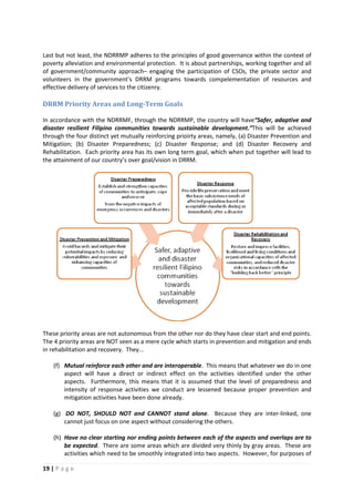 19 | P a g e
Last but not least, the NDRRMP adheres to the principles of good governance within the context of
poverty alleviation and environmental protection. It is about partnerships, working together and all
of government/community approach– engaging the participation of CSOs, the private sector and
volunteers in the government’s DRRM programs towards compelementation of resources and
effective delivery of services to the citizenry.
DRRM Priority Areas and Long-Term Goals
In accordance with the NDRRMF, through the NDRRMP, the country will have“Safer, adaptive and
disaster resilient Filipino communities towards sustainable development.”This will be achieved
through the four distinct yet mutually reinforcing prioirty areas, namely, (a) Disaster Prevention and
Mitigation; (b) Disaster Preparedness; (c) Disaster Response; and (d) Disaster Recovery and
Rehabilitation. Each priority area has its own long term goal, which when put together will lead to
the attainment of our country’s over goal/vision in DRRM.
These priority areas are not autonomous from the other nor do they have clear start and end points.
The 4 priority areas are NOT seen as a mere cycle which starts in prevention and mitigation and ends
in rehabilitation and recovery. They...
(f) Mutual reinforce each other and are interoperable. This means that whatever we do in one
aspect will have a direct or indirect effect on the activities identified under the other
aspects. Furthermore, this means that it is assumed that the level of preparedness and
intensity of response activities we conduct are lessened because proper prevention and
mitigation activities have been done already.
(g) DO NOT, SHOULD NOT and CANNOT stand alone. Because they are inter-linked, one
cannot just focus on one aspect without considering the others.
(h) Have no clear starting nor ending points between each of the aspects and overlaps are to
be expected. There are some areas which are divided very thinly by gray areas. These are
activities which need to be smoothly integrated into two aspects. However, for purposes of
 