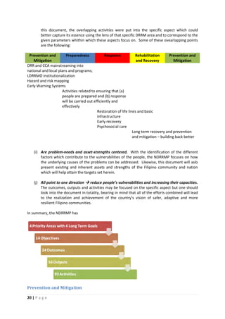 20 | P a g e
this document, the overlapping activities were put into the specific aspect which could
better capture its essence using the lens of that specific DRRM area and to correspond to the
given parameters whithin which these aspects focus on. Some of these ovearlapping points
are the following:
Prevention and
Mitigation
Preparedness Response Rehabilitation
and Recovery
Prevention and
Mitigation
DRR and CCA mainstreaming into
national and local plans and programs;
LDRRMO institutionalization
Hazard and risk mapping
Early Warning Systems
Activities related to ensuring that (a)
people are prepared and (b) response
will be carried out efficiently and
effectively
Restoration of life lines and basic
infrastructure
Early recovery
Psychosocial care
Long term recovery and prevention
and mitigation – building back better
(i) Are problem-needs and asset-strengths centered. With the identification of the different
factors which contribute to the vulnerabilities of the people, the NDRRMP focuses on how
the underlying causes of the problems can be addressed. Likewise, this document will aslo
present existing and inherent assets and strengths of the Filipino community and nation
which will help attain the targets set herein.
(j) All point to one direction  reduce people’s vulnerabilities and increasing their capacities.
The outcomes, outputs and activities may be focused on the specific aspect but one should
look into the document in totality, bearing in mind that all of the efforts combined will lead
to the realization and achievement of the country’s vision of safer, adaptive and more
resilient Filipino communities.
In summary, the NDRRMP has
Prevention and Mitigation
 