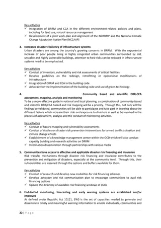 22 | P a g e
 Integration of DRRM and CCA in the different environment-related policies and plans,
including for land use, natural resource management
Key activities
 Development of a joint work-plan and alignment of the NDRRMP and the National Climate
Change Adaptation Action Plan (NCCAAP)
3. Increased disaster resiliency of infrastructure systems
Urban disasters are among the country’s growing concerns in DRRM. With the exponential
increase of poor people living in highly congested urban communities surrounded by old,
unstable and highly vulnerable buildings, attention to how risks can be reduced in infrastructure
systems need to be emphasized.
 Conduct of inventory, vulnerability and risk assessments of critical facilities
Key activities
 Develop guidelines on the redesign, retrofitting or operational modifications of
infrastructure
 Integration of DRRM and CCA in the building code
 Advocacy for the implementation of the building code and use of green technology
4. Community based and scientific DRR-CCA
assessment, mapping, analysis and monitoring
To be a more effective guide in national and local planning, a combination of community-based
and scientific DRR/CCA hazard and risk mapping will be a priority. Through this, not only will the
findings be validated, communities will be able to participate and take part in knowing about the
different factors which increase their risks and exposure to disasters as well as be involved in the
process of assessment, analysis and the conduct of monitoring activities.
 Conduct of hazard mapping and vulnerability assessments
Key activities
 Conduct of studies on disaster risk prevention interventions for armed conflict situation and
climate change effects
 Establishment of a knowledge management center within the OCD which will also conduct
capacity building and research activities on DRRM
 Information dissemination through partnerships with various media
5. Communities have access to effective and applicable disaster risk financing and insurance
Risk transfer mechanisms through disaster risk financing and insurance contributes to the
prevention and mitigation of disasters, especially at the community level. Through this, their
vulnerabilities are lessened through the options and buffers available for them.
 Conduct of research and develop new modalities for risk financing schemes
Key activities
 Develop advocacy and risk communication plan to encourage communities to avail risk
financing options
 Update the directory of available risk financing windows of LGUs
6. End-to-End monitoring, forecasting and early warning systems are established and/or
improved
As defined under Republic Act 10121, EWS is the set of capacities needed to generate and
disseminate timely and meaningful warning information to enable individuals, communities and
 