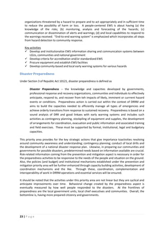 23 | P a g e
organizations threatened by a hazard to prepare and to act appropriately and in sufficient time
to reduce the possibility of harm or loss. A people-centered EWS is about having (a) the
knowledge of the risks; (b) monitoring, analysis and forecasting of the hazards; (c)
communication or dissemination of alerts and warnings; (d) and local capabilities to respond to
the warnings received. “End-to-end warning system” is emphasized which incorporates all steps
from hazard detection to community response.
 Develop and institutionalize EWS information sharing and communication systems between
LGUs, communities and national government
Key activities
 Develop criteria for accreditation and/or standardized EWS
 Procure equipment and establish EWS facilities
 Develop community-based and local early warning systems for various hazards
Disaster Preparedness
Under Section 3 of Republic Act 10121, disaster preparedness is defined as
Disaster Preparedness -- the knowledge and capacities developed by governments,
professional response and recovery organizations, communities and individuals to effectively
anticipate, respond to, and recover from teh impacts of likely, imminent or currrent hazard
events or conditions. Preparedness action is carried out within the context of DRRM and
aims to build the capacities needed to efficiently manage all types of emergencies and
achieve orderly transitions from response to sustained recovery. Preparedness is based on a
sound analysis of DRR and good linkaes with early warning systems and includes such
activities as contingency planning, stockpiling of equipment and supplies, the development
of arrangements for coordination, evacuation and public information and associated training
and field exercises. These must be supported by formal, institutional, legal and budgetary
capacities.
This priority area provides for the key strategic actions that give importance toactivities revolving
around community awareness and understanding; contingency planning; conduct of local drills and
the development of a national disaster response plan. Likewise, in preparing our communities and
governments for possible disasters, predetermined needs based on information available are crucial.
Risk-related information coming from the prevention and mitigation aspect is necessary in order for
the preparedness activities to be responsive to the needs of the people and situation on the ground.
Also, the policies (and budget) and institutional mechanisms established under the prevention and
mitigation priority area will be further enhanced through capacity building activities, development of
coordination mechanisms and the like. Through these, coordination, complementation and
interoperability of work in DRRM operations and essential services will be ensured.
It should be noted that the activities under this priority area are not linear but they are cyclical and
anticipate improvements over time. Behavioral change created by the preparedness aspect is
eventually measured by how well people responded to the disasters. At the frontlines of
preparedness are the local government units, local chief executives and communities. Overall, the
bottomline is, having more prepared citizenry and governments.
 