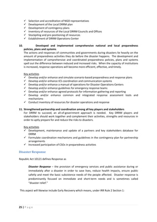 25 | P a g e
 Selection and accreditation of NGO representatives
 Development of the Local DRRM plan
 Development of contingency plans
 Inventory of resources of the Local DRRM Councils and Offices
 Stockpiling and pre-positioning of resources
 Establishment of DRRM Operations Center
10. Developed and implemented comprehensive national and local preparedness
policies, plans and systems
The actions and responses of communities and governments during disasters lie heavily on the
amount of preparedness activities they do before the disaster happens. The development and
implementation of comprehensive and coordinated preparedness policies, plans and systems
spell out the difference between reduced and increased risks. When the capacity of institutions
is increased, response operations will become more efficient, effective, and timely.
 Develop and/or enhance and simulate scenario-based preparedness and response plans
Key activities
 Develop and/or enhance ICS coordination and communication systems
 Develop and/or enhance a manual of operations for Disaster Operations Centers
 Develop and/or enhance guidelines for emergency response teams
 Develop and/or enhance agreed protocols for information gathering and reporting
 Develop and/or enhance common and integrated response assessment tools and
mechanisms
 Conduct inventory of resources for disaster operations and response
11. Strengthened partnership and coordination among all key players and stakeholders
For DRRM to succeed, an all-of-government approach is needed. Key DRRM players and
stakeholders should work together and complement their activities, strengths and resources in
order to aptly prepare for and reduce the risks to disasters.
 Development, maintenance and update of a partners and key stakeholders database for
DRRM
Key activities
 Formulate coordination mechanisms and guidelines in the contingency plan for partnership
arrangements
 Increased participation of CSOs in preparedness activities
Disaster Response
Republic Act 10121 defines Response as
Disaster Response – the provision of emergency services and public assistance during or
immediately after a disaster in order to save lives, reduce health impacts, ensure public
safetly and meet the basic subsistence needs of the people affected. Disaster response is
predominantly focused on immediate and short-term needs and is sometimes called
“disaster relief.”
This aspect will likewise include Early Recovery which means, under IRR Rule 2 Section 1:
 