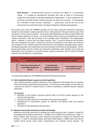 26 | P a g e
Early Recovery -- multidimensional process of recovery that begins in a humanitarian
setting. It is guided by development principles that seek to build on humanitarian
programmes and catalyze sustainable developemnt opportunities. It aims to generate self-
sustaining, nationally-owned, resilient processes for post=crisis recovery. It encompasses
the restoration of basic services, livelihoods, r , governnace, security and rule of law,
environment and social dimensions, including reintegration of displaced populations.
This priority area under the NDRRMP provides for key actions that give importance toactivities
during the actual disaster response operations from needs assessment to search and rescue to relief
operations to early recovery activities. The activities identified below will either be done before the
actual response operations or during. For those activities which need to be completed prior actual
response operations, they will be linked to the activities earlier identified in the preparedness
aspect. However, to ensure that the proper response “lens” is issued in doing the said activities,
they were included in this aspect. Overall, the success and realization of this aspect rely heavily on
the completion of the activities under both the prevention and mitigation and preparedness aspects,
including among others the coordination and communication mechanisms to be developed. On-the-
ground partnerships and the vertical and horizontal coordination work between and among key
stakeholders will contribute to successful disaster response operations and its smooth transition
towards early and long term recovery work.
Long
Term
Goal
Provide life preservation and meet the basic subsistence needs of affected population
based on acceptable standards during or immediately after a disaster
Objectives
To decrease the number of
preventable deaths and
injuries
To provide basic
subsistence needs of
affected population
To immediately restore
basic social services
To achieve these objectives, the NDRRMP identified the following outcomes:
12. Well-established disaster response and relief operations
Key to effective disaster response operations is the recognition of the importance of a seamless
flow of information especially during calamities. This will ensure that reliable, accurate data are
collected and shared in a timely manner in order to contribute to effective disaster response
operations.
 Activation of the Incident Command Systems (ICS), C3 and the cluster approach at the
national and local levels
Key activities
 Issuances of public advisories in accordance with protocols developed
 Establishment of coordination systems for effective and efficient relief and response
operations
 Activation of relief distribution points/centers
13. Adequate and prompt assessment of needs and damages
Adequate and prompt assessment of damage and needs during and after a disaster is called for.
Accordingly, this includes a timeframe (i.e., 24-48 hrs.) for a DANA to be considered as “rapid.” In
order to gather data, interviews, ocular inspection and creation of reports are among the key
activities. In order to promptly produce and submit DANA Report, a DANA Team must be pre-
created during normal times (under preparedness) and activated during disasters. The
 
